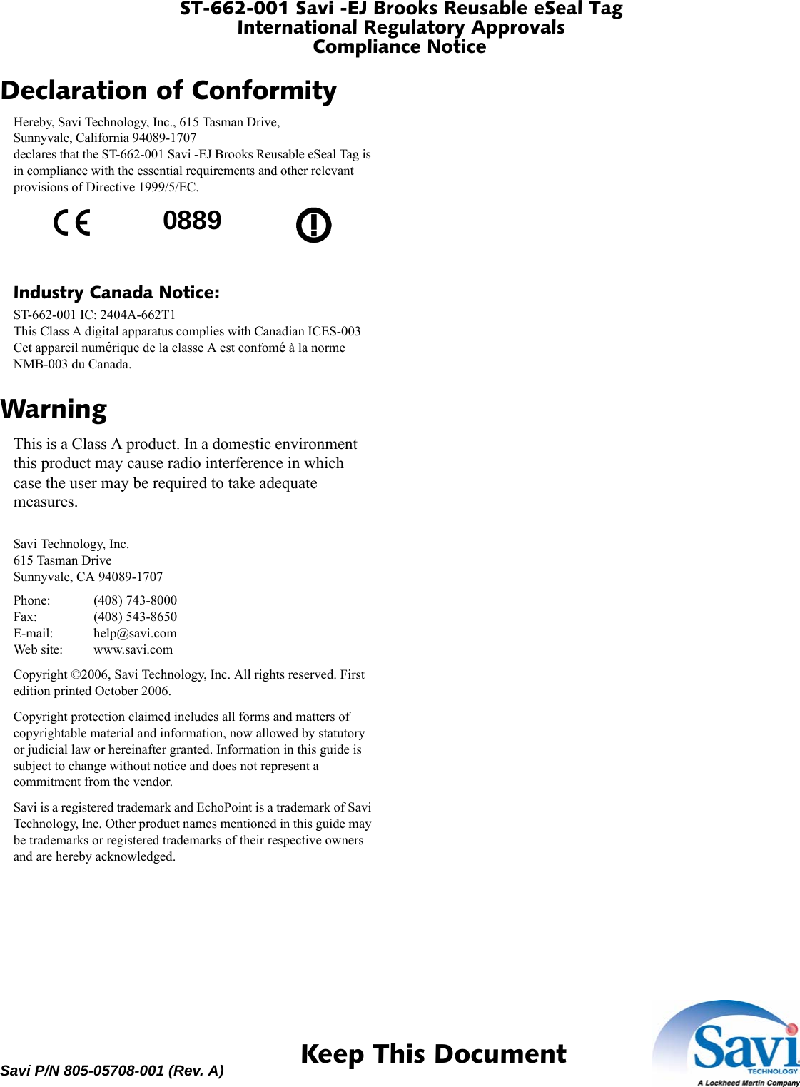 ST-662-001 Savi -EJ Brooks Reusable eSeal TagInternational Regulatory ApprovalsCompliance Notice 1  Keep This DocumentSavi P/N 805-05708-001 (Rev. A)Declaration of ConformityHereby, Savi Technology, Inc., 615 Tasman Drive, Sunnyvale, California 94089-1707 declares that the ST-662-001 Savi -EJ Brooks Reusable eSeal Tag is in compliance with the essential requirements and other relevant provisions of Directive 1999/5/EC.Industry Canada Notice:ST-662-001 IC: 2404A-662T1 This Class A digital apparatus complies with Canadian ICES-003 Cet appareil numérique de la classe A est confomé à la norme NMB-003 du Canada.WarningThis is a Class A product. In a domestic environment this product may cause radio interference in which case the user may be required to take adequate measures.Savi Technology, Inc. 615 Tasman Drive Sunnyvale, CA 94089-1707Phone: (408) 743-8000 Fax: (408) 543-8650 E-mail: help@savi.com Web site: www.savi.comCopyright ©2006, Savi Technology, Inc. All rights reserved. First edition printed October 2006.Copyright protection claimed includes all forms and matters of copyrightable material and information, now allowed by statutory or judicial law or hereinafter granted. Information in this guide is subject to change without notice and does not represent a commitment from the vendor.Savi is a registered trademark and EchoPoint is a trademark of Savi Technology, Inc. Other product names mentioned in this guide may be trademarks or registered trademarks of their respective owners and are hereby acknowledged.0889