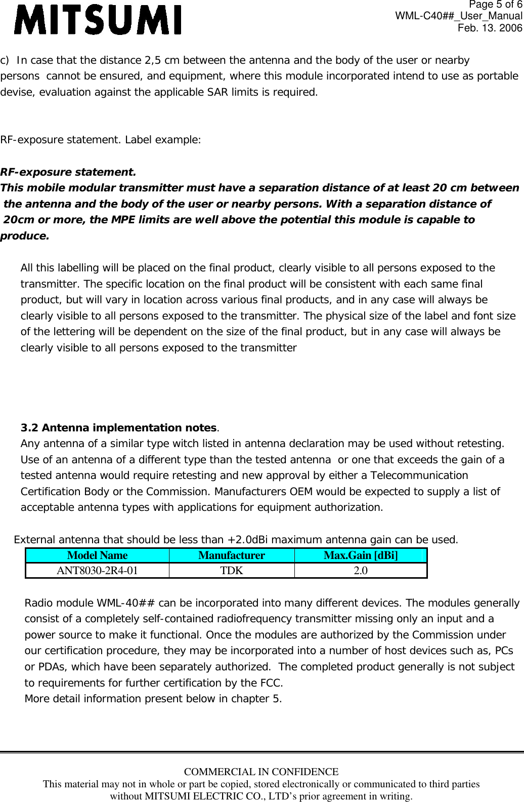 Page 5 of 6 WML-C40##_User_Manual Feb. 13. 2006 COMMERCIAL IN CONFIDENCE This material may not in whole or part be copied, stored electronically or communicated to third parties without MITSUMI ELECTRIC CO., LTD’s prior agreement in writing.  c)  In case that the distance 2,5 cm between the antenna and the body of the user or nearby  persons  cannot be ensured, and equipment, where this module incorporated intend to use as portable  devise, evaluation against the applicable SAR limits is required.   RF-exposure statement. Label example:  RF-exposure statement. This mobile modular transmitter must have a separation distance of at least 20 cm between  the antenna and the body of the user or nearby persons. With a separation distance of  20cm or more, the MPE limits are well above the potential this module is capable to  produce.  All this labelling will be placed on the final product, clearly visible to all persons exposed to the  transmitter. The specific location on the final product will be consistent with each same final  product, but will vary in location across various final products, and in any case will always be  clearly visible to all persons exposed to the transmitter. The physical size of the label and font size  of the lettering will be dependent on the size of the final product, but in any case will always be  clearly visible to all persons exposed to the transmitter     3.2 Antenna implementation notes. Any antenna of a similar type witch listed in antenna declaration may be used without retesting.  Use of an antenna of a different type than the tested antenna  or one that exceeds the gain of a  tested antenna would require retesting and new approval by either a Telecommunication  Certification Body or the Commission. Manufacturers OEM would be expected to supply a list of  acceptable antenna types with applications for equipment authorization.      External antenna that should be less than +2.0dBi maximum antenna gain can be used. Model Name  Manufacturer  Max.Gain [dBi] ANT8030-2R4-01 TDK  2.0  Radio module WML-40## can be incorporated into many different devices. The modules generally  consist of a completely self-contained radiofrequency transmitter missing only an input and a  power source to make it functional. Once the modules are authorized by the Commission under  our certification procedure, they may be incorporated into a number of host devices such as, PCs  or PDAs, which have been separately authorized.  The completed product generally is not subject  to requirements for further certification by the FCC. More detail information present below in chapter 5.    