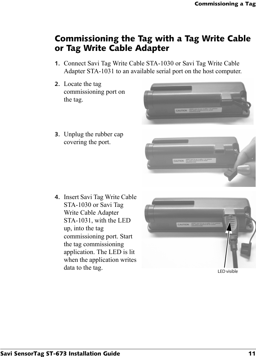 Commissioning a TagSavi SensorTag ST-673 Installation Guide 11Commissioning the Tag with a Tag Write Cable or Tag Write Cable Adapter1. Connect Savi Tag Write Cable STA-1030 or Savi Tag Write Cable Adapter STA-1031 to an available serial port on the host computer.2. Locate the tag commissioning port on the tag.3. Unplug the rubber cap covering the port.4. Insert Savi Tag Write Cable STA-1030 or Savi Tag Write Cable Adapter STA-1031, with the LED up, into the tag commissioning port. Start the tag commissioning application. The LED is lit when the application writes data to the tag. LED visible 