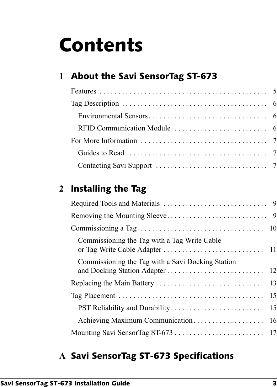 Savi SensorTag ST-673 Installation Guide 3Contents1About the Savi SensorTag ST-673Features  . . . . . . . . . . . . . . . . . . . . . . . . . . . . . . . . . . . . . . . . . . . . .  5Tag Description  . . . . . . . . . . . . . . . . . . . . . . . . . . . . . . . . . . . . . . .  6Environmental Sensors. . . . . . . . . . . . . . . . . . . . . . . . . . . . . . . .  6RFID Communication Module  . . . . . . . . . . . . . . . . . . . . . . . . .  6For More Information  . . . . . . . . . . . . . . . . . . . . . . . . . . . . . . . . . .  7Guides to Read . . . . . . . . . . . . . . . . . . . . . . . . . . . . . . . . . . . . . .  7Contacting Savi Support  . . . . . . . . . . . . . . . . . . . . . . . . . . . . . .  72Installing the TagRequired Tools and Materials  . . . . . . . . . . . . . . . . . . . . . . . . . . . .  9Removing the Mounting Sleeve. . . . . . . . . . . . . . . . . . . . . . . . . . .  9Commissioning a Tag  . . . . . . . . . . . . . . . . . . . . . . . . . . . . . . . . .  10Commissioning the Tag with a Tag Write Cableor Tag Write Cable Adapter . . . . . . . . . . . . . . . . . . . . . . . . . . .  11Commissioning the Tag with a Savi Docking Stationand Docking Station Adapter . . . . . . . . . . . . . . . . . . . . . . . . . .  12Replacing the Main Battery . . . . . . . . . . . . . . . . . . . . . . . . . . . . .  13Tag Placement  . . . . . . . . . . . . . . . . . . . . . . . . . . . . . . . . . . . . . . .  15PST Reliability and Durability . . . . . . . . . . . . . . . . . . . . . . . . .  15Achieving Maximum Communication. . . . . . . . . . . . . . . . . . .  16Mounting Savi SensorTag ST-673 . . . . . . . . . . . . . . . . . . . . . . . .  17ASavi SensorTag ST-673 Specifications