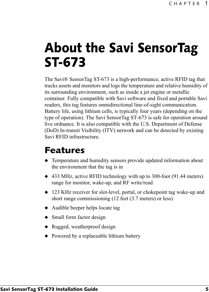 CHAPTER 1Savi SensorTag ST-673 Installation Guide 5About the Savi SensorTag ST-6731The Savi® SensorTag ST-673 is a high-performance, active RFID tag that tracks assets and monitors and logs the temperature and relative humidity of its surrounding environment, such as inside a jet engine or metallic container. Fully compatible with Savi software and fixed and portable Savi readers, this tag features omnidirectional line-of-sight communication. Battery life, using lithium cells, is typically four years (depending on the type of operation). The Savi SensorTag ST-673 is safe for operation around live ordnance. It is also compatible with the U.S. Department of Defense (DoD) In-transit Visibility (ITV) network and can be detected by existing Savi RFID infrastructure.Features◆Temperature and humidity sensors provide updated information about the environment that the tag is in◆433 MHz, active RFID technology with up to 300-foot (91.44 meters) range for monitor, wake-up, and RF write/read◆123 KHz receiver for slot-level, portal, or chokepoint tag wake-up and short range commissioning (12 feet (3.7 meters) or less)◆Audible beeper helps locate tag◆Small form factor design◆Rugged, weatherproof design◆Powered by a replaceable lithium battery