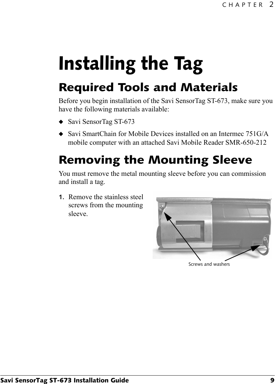 CHAPTER 2Savi SensorTag ST-673 Installation Guide 9Installing the Tag2Required Tools and MaterialsBefore you begin installation of the Savi SensorTag ST-673, make sure you have the following materials available:◆Savi SensorTag ST-673◆Savi SmartChain for Mobile Devices installed on an Intermec 751G/A mobile computer with an attached Savi Mobile Reader SMR-650-212Removing the Mounting SleeveYou must remove the metal mounting sleeve before you can commission and install a tag.1. Remove the stainless steel screws from the mounting sleeve.Screws and washers