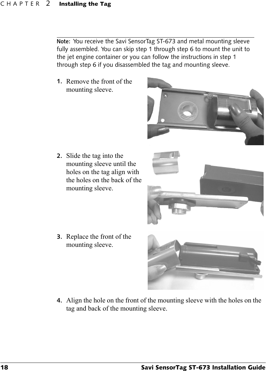 CHAPTER 2Installing the Tag18 Savi SensorTag ST-673 Installation GuideNote:You receive the Savi SensorTag ST-673 and metal mounting sleeve fully assembled. You can skip step 1 through step 6 to mount the unit to the jet engine container or you can follow the instructions in step 1 through step 6 if you disassembled the tag and mounting sleeve.1. Remove the front of the mounting sleeve.2. Slide the tag into the mounting sleeve until the holes on the tag align with the holes on the back of the mounting sleeve.3. Replace the front of the mounting sleeve.4. Align the hole on the front of the mounting sleeve with the holes on the tag and back of the mounting sleeve.