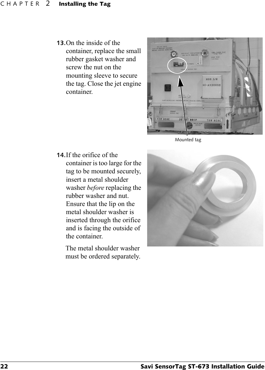 CHAPTER 2Installing the Tag22 Savi SensorTag ST-673 Installation Guide13.On the inside of the container, replace the small rubber gasket washer and screw the nut on the mounting sleeve to secure the tag. Close the jet engine container.14.If the orifice of the container is too large for the tag to be mounted securely, insert a metal shoulder washer before replacing the rubber washer and nut. Ensure that the lip on the metal shoulder washer is inserted through the orifice and is facing the outside of the container.The metal shoulder washer must be ordered separately.Mounted tag