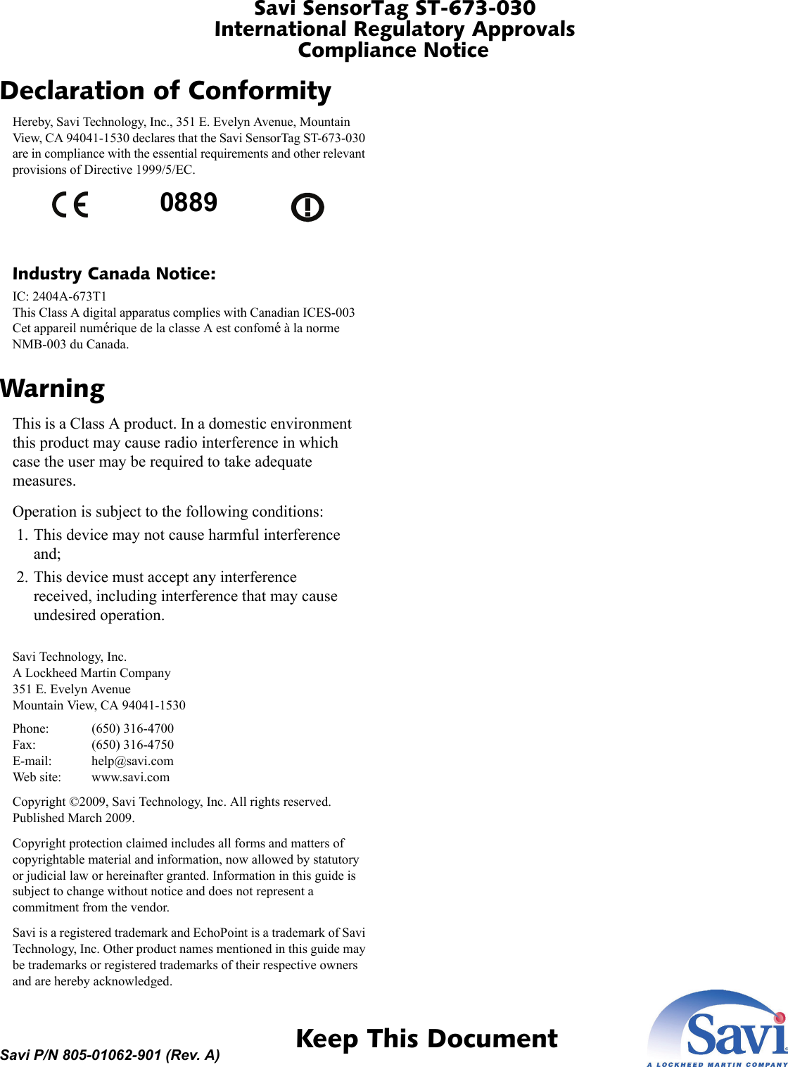 Savi SensorTag ST-673-030International Regulatory ApprovalsCompliance Notice 1  Keep This DocumentSavi P/N 805-01062-901 (Rev. A)Declaration of ConformityHereby, Savi Technology, Inc., 351 E. Evelyn Avenue, Mountain View, CA 94041-1530 declares that the Savi SensorTag ST-673-030 are in compliance with the essential requirements and other relevant provisions of Directive 1999/5/EC.Industry Canada Notice:IC: 2404A-673T1 This Class A digital apparatus complies with Canadian ICES-003 Cet appareil numérique de la classe A est confomé à la norme NMB-003 du Canada.WarningThis is a Class A product. In a domestic environment this product may cause radio interference in which case the user may be required to take adequate measures.Operation is subject to the following conditions: 1. This device may not cause harmful interference and; 2. This device must accept any interference received, including interference that may cause undesired operation.Savi Technology, Inc. A Lockheed Martin Company 351 E. Evelyn Avenue Mountain View, CA 94041-1530Phone: (650) 316-4700 Fax: (650) 316-4750 E-mail: help@savi.com Web site: www.savi.comCopyright ©2009, Savi Technology, Inc. All rights reserved. Published March 2009.Copyright protection claimed includes all forms and matters of copyrightable material and information, now allowed by statutory or judicial law or hereinafter granted. Information in this guide is subject to change without notice and does not represent a commitment from the vendor.Savi is a registered trademark and EchoPoint is a trademark of Savi Technology, Inc. Other product names mentioned in this guide may be trademarks or registered trademarks of their respective owners and are hereby acknowledged.0889