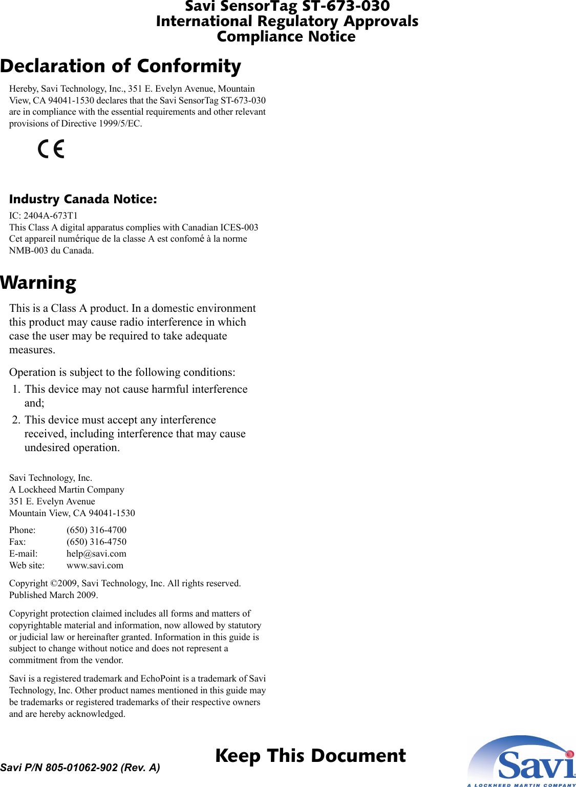 Savi SensorTag ST-673-030International Regulatory ApprovalsCompliance Notice 1  Keep This DocumentSavi P/N 805-01062-902 (Rev. A)Declaration of ConformityHereby, Savi Technology, Inc., 351 E. Evelyn Avenue, Mountain View, CA 94041-1530 declares that the Savi SensorTag ST-673-030 are in compliance with the essential requirements and other relevant provisions of Directive 1999/5/EC.Industry Canada Notice:IC: 2404A-673T1 This Class A digital apparatus complies with Canadian ICES-003 Cet appareil numérique de la classe A est confomé à la norme NMB-003 du Canada.WarningThis is a Class A product. In a domestic environment this product may cause radio interference in which case the user may be required to take adequate measures.Operation is subject to the following conditions: 1. This device may not cause harmful interference and; 2. This device must accept any interference received, including interference that may cause undesired operation.Savi Technology, Inc. A Lockheed Martin Company 351 E. Evelyn Avenue Mountain View, CA 94041-1530Phone: (650) 316-4700 Fax: (650) 316-4750 E-mail: help@savi.com Web site: www.savi.comCopyright ©2009, Savi Technology, Inc. All rights reserved. Published March 2009.Copyright protection claimed includes all forms and matters of copyrightable material and information, now allowed by statutory or judicial law or hereinafter granted. Information in this guide is subject to change without notice and does not represent a commitment from the vendor.Savi is a registered trademark and EchoPoint is a trademark of Savi Technology, Inc. Other product names mentioned in this guide may be trademarks or registered trademarks of their respective owners and are hereby acknowledged.