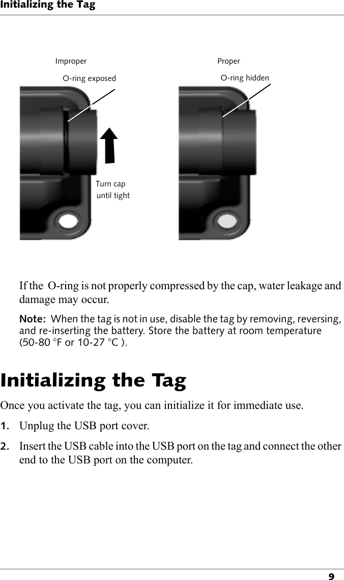 ImproperO-ring exposedTurn capuntil tightProperO-ring hiddenInitializing the Tag9If the  O-ring is not properly compressed by the cap, water leakage and damage may occur.Note:  When the tag is not in use, disable the tag by removing, reversing, and re-inserting the battery. Store the battery at room temperature (50-80 °F or 10-27 °C ).Initializing the TagOnce you activate the tag, you can initialize it for immediate use.1. Unplug the USB port cover.2. Insert the USB cable into the USB port on the tag and connect the other end to the USB port on the computer.