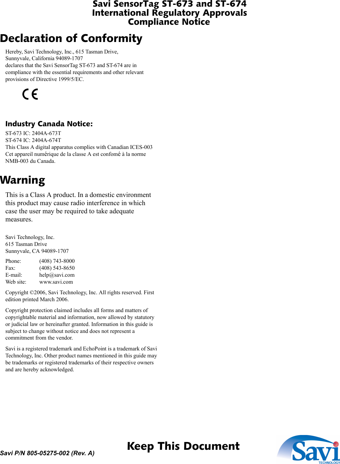 Savi SensorTag ST-673 and ST-674International Regulatory ApprovalsCompliance Notice 1  Keep This DocumentSavi P/N 805-05275-002 (Rev. A)Declaration of ConformityHereby, Savi Technology, Inc., 615 Tasman Drive,Sunnyvale, California 94089-1707declares that the Savi SensorTag ST-673 and ST-674 are in compliance with the essential requirements and other relevant provisions of Directive 1999/5/EC.Industry Canada Notice:ST-673 IC: 2404A-673TST-674 IC: 2404A-674TThis Class A digital apparatus complies with Canadian ICES-003Cet appareil numérique de la classe A est confomé à la norme NMB-003 du Canada.WarningThis is a Class A product. In a domestic environment this product may cause radio interference in which case the user may be required to take adequate measures.Savi Technology, Inc.615 Tasman DriveSunnyvale, CA 94089-1707Phone: (408) 743-8000Fax: (408) 543-8650E-mail: help@savi.comWeb site: www.savi.comCopyright ©2006, Savi Technology, Inc. All rights reserved. First edition printed March 2006.Copyright protection claimed includes all forms and matters of copyrightable material and information, now allowed by statutory or judicial law or hereinafter granted. Information in this guide is subject to change without notice and does not represent a commitment from the vendor.Savi is a registered trademark and EchoPoint is a trademark of Savi Technology, Inc. Other product names mentioned in this guide may be trademarks or registered trademarks of their respective owners and are hereby acknowledged.