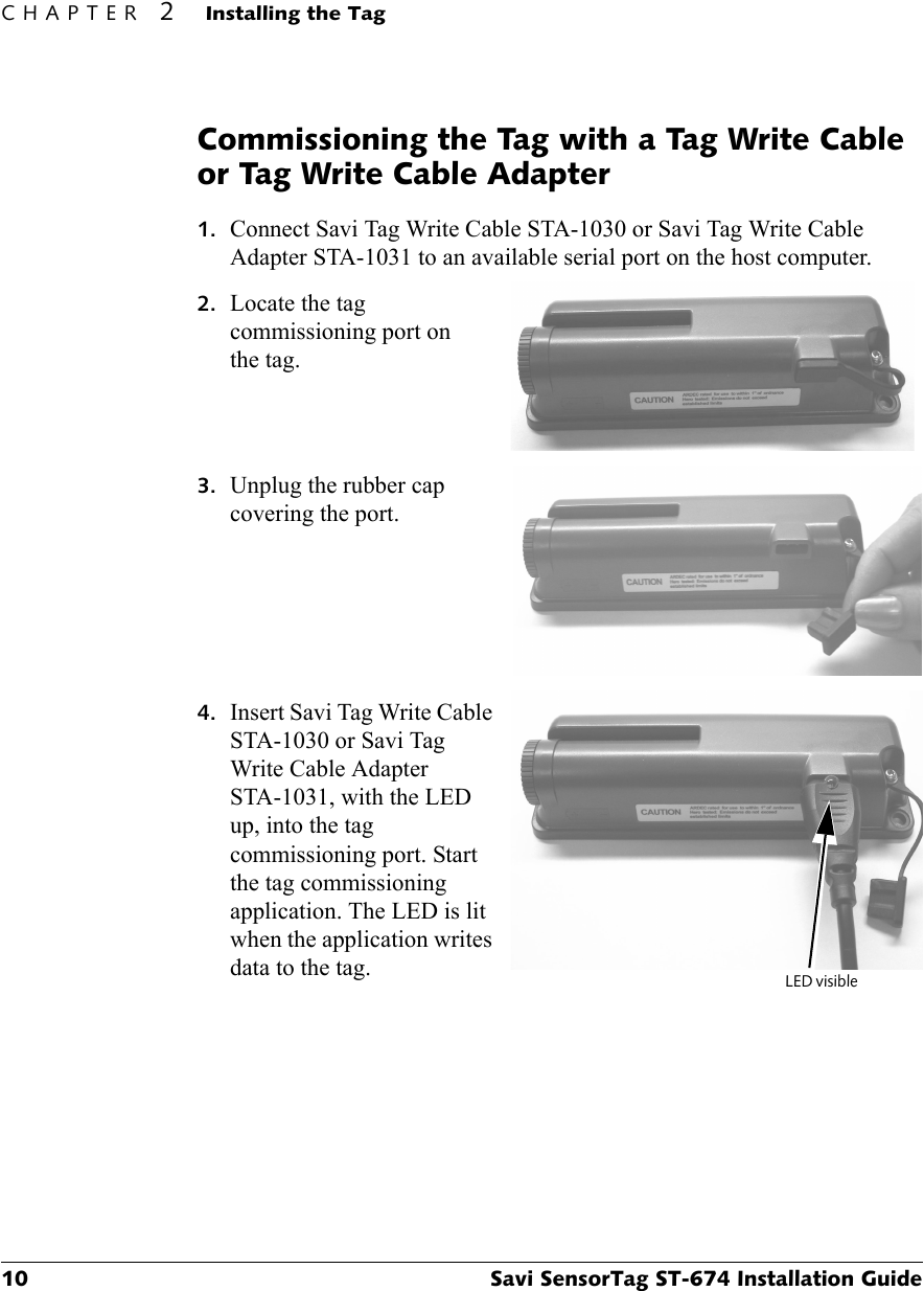 CHAPTER 2Installing the Tag10 Savi SensorTag ST-674 Installation GuideCommissioning the Tag with a Tag Write Cable or Tag Write Cable Adapter1. Connect Savi Tag Write Cable STA-1030 or Savi Tag Write Cable Adapter STA-1031 to an available serial port on the host computer.2. Locate the tag commissioning port on the tag.3. Unplug the rubber cap covering the port.4. Insert Savi Tag Write Cable STA-1030 or Savi Tag Write Cable Adapter STA-1031, with the LED up, into the tag commissioning port. Start the tag commissioning application. The LED is lit when the application writes data to the tag. LED visible 