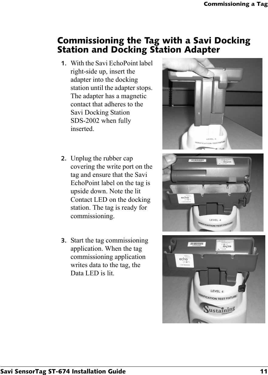 Commissioning a TagSavi SensorTag ST-674 Installation Guide 11Commissioning the Tag with a Savi Docking Station and Docking Station Adapter1. With the Savi EchoPoint label right-side up, insert the adapter into the docking station until the adapter stops. The adapter has a magnetic contact that adheres to the Savi Docking Station SDS-2002 when fully inserted.2. Unplug the rubber cap covering the write port on the tag and ensure that the Savi EchoPoint label on the tag is upside down. Note the lit Contact LED on the docking station. The tag is ready for commissioning.3. Start the tag commissioning application. When the tag commissioning application writes data to the tag, the Data LED is lit.