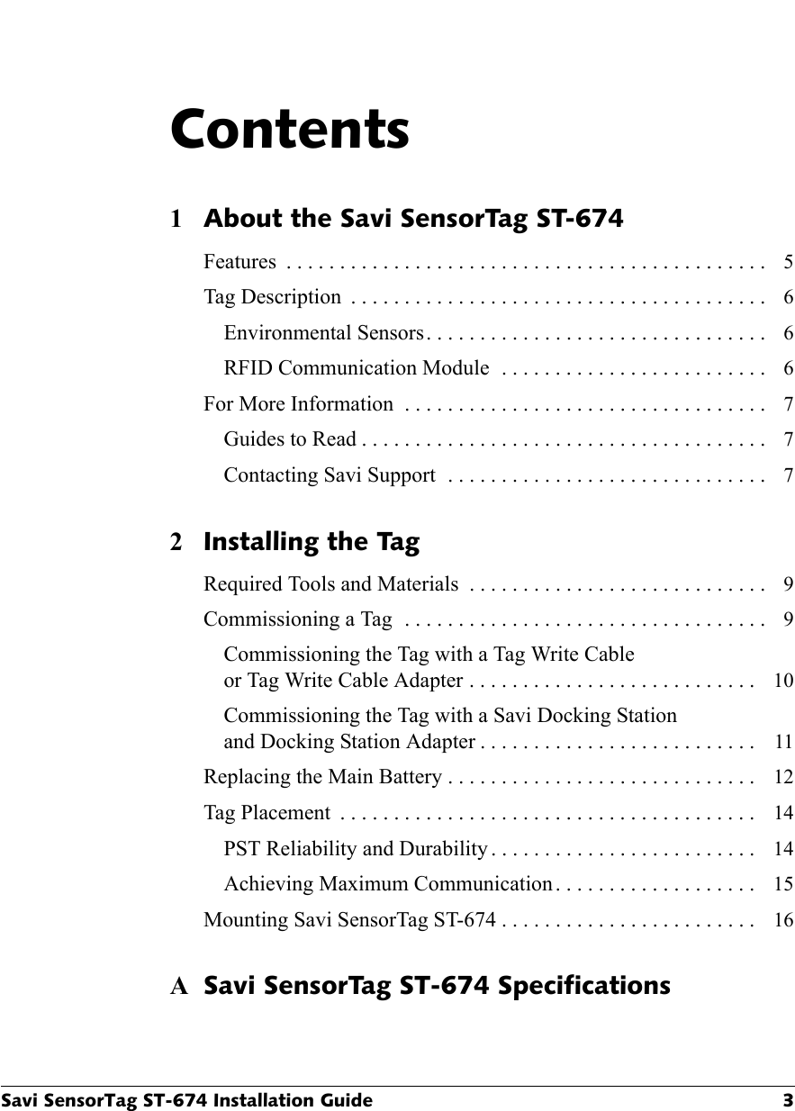 Savi SensorTag ST-674 Installation Guide 3Contents1About the Savi SensorTag ST-674Features  . . . . . . . . . . . . . . . . . . . . . . . . . . . . . . . . . . . . . . . . . . . . .  5Tag Description  . . . . . . . . . . . . . . . . . . . . . . . . . . . . . . . . . . . . . . .  6Environmental Sensors. . . . . . . . . . . . . . . . . . . . . . . . . . . . . . . .  6RFID Communication Module  . . . . . . . . . . . . . . . . . . . . . . . . .  6For More Information  . . . . . . . . . . . . . . . . . . . . . . . . . . . . . . . . . .  7Guides to Read . . . . . . . . . . . . . . . . . . . . . . . . . . . . . . . . . . . . . .  7Contacting Savi Support  . . . . . . . . . . . . . . . . . . . . . . . . . . . . . .  72Installing the TagRequired Tools and Materials  . . . . . . . . . . . . . . . . . . . . . . . . . . . .  9Commissioning a Tag  . . . . . . . . . . . . . . . . . . . . . . . . . . . . . . . . . .  9Commissioning the Tag with a Tag Write Cableor Tag Write Cable Adapter . . . . . . . . . . . . . . . . . . . . . . . . . . .  10Commissioning the Tag with a Savi Docking Stationand Docking Station Adapter . . . . . . . . . . . . . . . . . . . . . . . . . .  11Replacing the Main Battery . . . . . . . . . . . . . . . . . . . . . . . . . . . . .  12Tag Placement  . . . . . . . . . . . . . . . . . . . . . . . . . . . . . . . . . . . . . . .  14PST Reliability and Durability . . . . . . . . . . . . . . . . . . . . . . . . .  14Achieving Maximum Communication. . . . . . . . . . . . . . . . . . .  15Mounting Savi SensorTag ST-674 . . . . . . . . . . . . . . . . . . . . . . . .  16ASavi SensorTag ST-674 Specifications