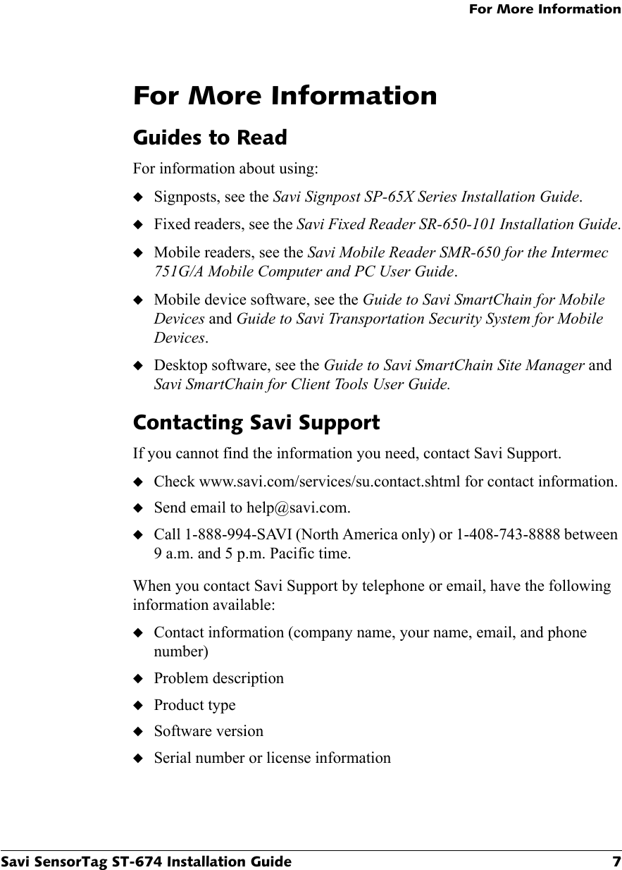 For More InformationSavi SensorTag ST-674 Installation Guide 7For More InformationGuides to ReadFor information about using:◆Signposts, see the Savi Signpost SP-65X Series Installation Guide.◆Fixed readers, see the Savi Fixed Reader SR-650-101 Installation Guide.◆Mobile readers, see the Savi Mobile Reader SMR-650 for the Intermec 751G/A Mobile Computer and PC User Guide.◆Mobile device software, see the Guide to Savi SmartChain for Mobile Devices and Guide to Savi Transportation Security System for Mobile Devices.◆Desktop software, see the Guide to Savi SmartChain Site Manager and Savi SmartChain for Client Tools User Guide.Contacting Savi SupportIf you cannot find the information you need, contact Savi Support.◆Check www.savi.com/services/su.contact.shtml for contact information.◆Send email to help@savi.com.◆Call 1-888-994-SAVI (North America only) or 1-408-743-8888 between 9 a.m. and 5 p.m. Pacific time.When you contact Savi Support by telephone or email, have the following information available:◆Contact information (company name, your name, email, and phone number)◆Problem description◆Product type◆Software version◆Serial number or license information