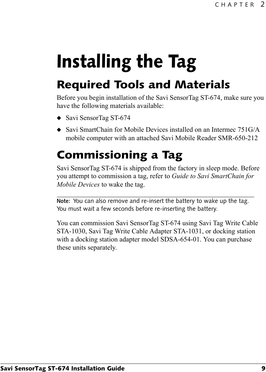 CHAPTER 2Savi SensorTag ST-674 Installation Guide 9Installing the Tag2Required Tools and MaterialsBefore you begin installation of the Savi SensorTag ST-674, make sure you have the following materials available:◆Savi SensorTag ST-674◆Savi SmartChain for Mobile Devices installed on an Intermec 751G/A mobile computer with an attached Savi Mobile Reader SMR-650-212Commissioning a TagSavi SensorTag ST-674 is shipped from the factory in sleep mode. Before you attempt to commission a tag, refer to Guide to Savi SmartChain for Mobile Devices to wake the tag.Note:You can also remove and re-insert the battery to wake up the tag. You must wait a few seconds before re-inserting the battery.You can commission Savi SensorTag ST-674 using Savi Tag Write Cable STA-1030, Savi Tag Write Cable Adapter STA-1031, or docking station with a docking station adapter model SDSA-654-01. You can purchase these units separately. 