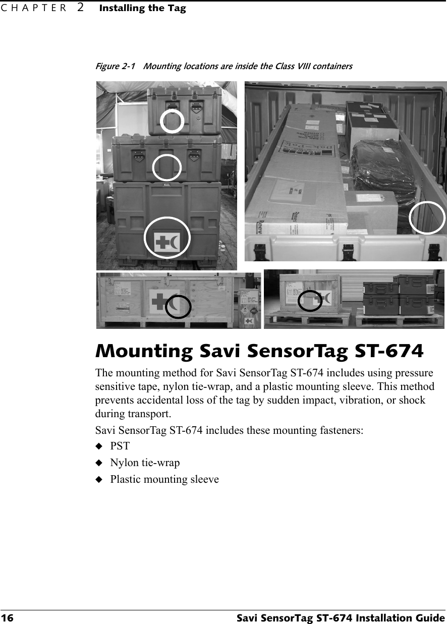 CHAPTER 2Installing the Tag16 Savi SensorTag ST-674 Installation GuideFigure 2-1 Mounting locations are inside the Class VIII containersMounting Savi SensorTag ST-674The mounting method for Savi SensorTag ST-674 includes using pressure sensitive tape, nylon tie-wrap, and a plastic mounting sleeve. This method prevents accidental loss of the tag by sudden impact, vibration, or shock during transport.Savi SensorTag ST-674 includes these mounting fasteners:◆PST◆Nylon tie-wrap◆Plastic mounting sleeve