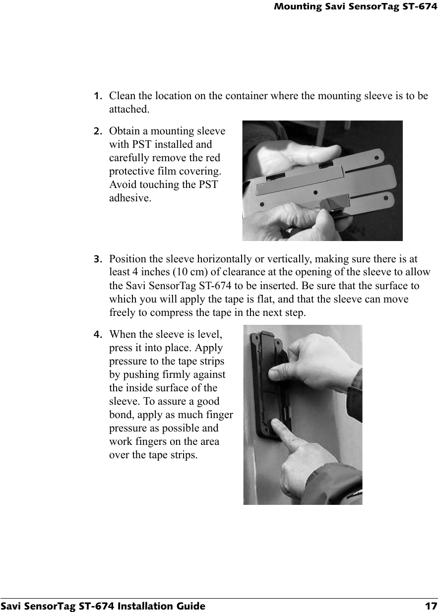 Mounting Savi SensorTag ST-674Savi SensorTag ST-674 Installation Guide 171. Clean the location on the container where the mounting sleeve is to be attached.2. Obtain a mounting sleeve with PST installed and carefully remove the red protective film covering. Avoid touching the PST adhesive.3. Position the sleeve horizontally or vertically, making sure there is at least 4 inches (10 cm) of clearance at the opening of the sleeve to allow the Savi SensorTag ST-674 to be inserted. Be sure that the surface to which you will apply the tape is flat, and that the sleeve can move freely to compress the tape in the next step.4. When the sleeve is level, press it into place. Apply pressure to the tape strips by pushing firmly against the inside surface of the sleeve. To assure a good bond, apply as much finger pressure as possible and work fingers on the area over the tape strips.