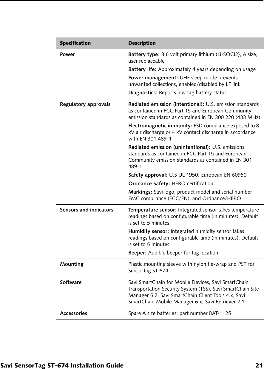 Savi SensorTag ST-674 Installation Guide 21Power Battery type: 3.6 volt primary lithium (Li-SOCI2), A size, user replaceableBattery life: Approximately 4 years depending on usagePower management: UHF sleep mode prevents unwanted collections, enabled/disabled by LF linkDiagnostics: Reports low tag battery statusRegulatory approvals Radiated emission (intentional): U.S. emission standards as contained in FCC Part 15 and European Community emission standards as contained in EN 300 220 (433 MHz)Electromagnetic immunity: ESD compliance exposed to 8 kV air discharge or 4 kV contact discharge in accordance with EN 301 489-1Radiated emission (unintentional): U.S. emissions standards as contained in FCC Part 15 and European Community emission standards as contained in EN 301 489-1Safety approval: U.S UL 1950; European EN 60950Ordnance Safety: HERO certificationMarkings: Savi logo, product model and serial number, EMC compliance (FCC/EN), and Ordnance/HEROSensors and indicators Temperature sensor: Integrated sensor takes temperature readings based on configurable time (in minutes). Default is set to 5 minutesHumidity sensor: Integrated humidity sensor takes readings based on configurable time (in minutes). Default is set to 5 minutesBeeper: Audible beeper for tag location.Mounting Plastic mounting sleeve with nylon tie-wrap and PST for SensorTag ST-674Software Savi SmartChain for Mobile Devices, Savi SmartChain Transportation Security System (TSS), Savi SmartChain Site Manager 5.7, Savi SmartChain Client Tools 4.x, Savi SmartChain Mobile Manager 6.x, Savi Retriever 2.1Accessories Spare A size batteries; part number BAT-1125Specification Description