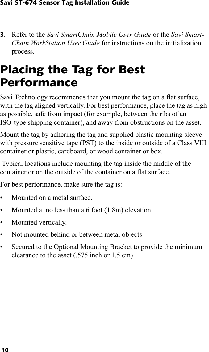 Savi ST-674 Sensor Tag Installation Guide 103. Refer to the Savi SmartChain Mobile User Guide or the Savi Smart-Chain WorkStation User Guide for instructions on the initialization process. Placing the Tag for Best PerformanceSavi Technology recommends that you mount the tag on a flat surface, with the tag aligned vertically. For best performance, place the tag as high as possible, safe from impact (for example, between the ribs of an ISO-type shipping container), and away from obstructions on the asset. Mount the tag by adhering the tag and supplied plastic mounting sleeve with pressure sensitive tape (PST) to the inside or outside of a Class VIII container or plastic, cardboard, or wood container or box.  Typical locations include mounting the tag inside the middle of the container or on the outside of the container on a flat surface.For best performance, make sure the tag is:• Mounted on a metal surface.• Mounted at no less than a 6 foot (1.8m) elevation.• Mounted vertically.• Not mounted behind or between metal objects• Secured to the Optional Mounting Bracket to provide the minimum clearance to the asset (.575 inch or 1.5 cm)