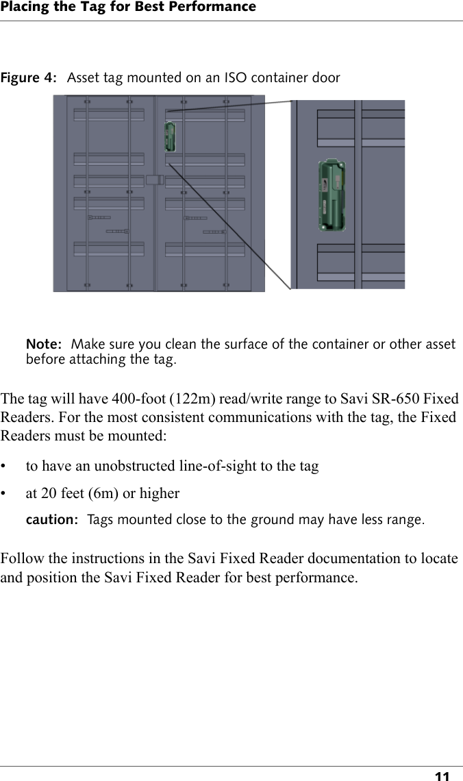 Placing the Tag for Best Performance11Figure 4: Asset tag mounted on an ISO container doorNote:  Make sure you clean the surface of the container or other asset before attaching the tag.The tag will have 400-foot (122m) read/write range to Savi SR-650 Fixed Readers. For the most consistent communications with the tag, the Fixed Readers must be mounted:• to have an unobstructed line-of-sight to the tag• at 20 feet (6m) or highercaution:  Tags mounted close to the ground may have less range. Follow the instructions in the Savi Fixed Reader documentation to locate and position the Savi Fixed Reader for best performance.