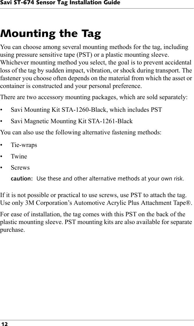 Savi ST-674 Sensor Tag Installation Guide 12Mounting the TagYou can choose among several mounting methods for the tag, including using pressure sensitive tape (PST) or a plastic mounting sleeve. Whichever mounting method you select, the goal is to prevent accidental loss of the tag by sudden impact, vibration, or shock during transport. The fastener you choose often depends on the material from which the asset or container is constructed and your personal preference.There are two accessory mounting packages, which are sold separately:• Savi Mounting Kit STA-1260-Black, which includes PST• Savi Magnetic Mounting Kit STA-1261-BlackYou can also use the following alternative fastening methods:• Tie-wraps•Twine• Screwscaution:  Use these and other alternative methods at your own risk.If it is not possible or practical to use screws, use PST to attach the tag. Use only 3M Corporation’s Automotive Acrylic Plus Attachment Tape®.For ease of installation, the tag comes with this PST on the back of the plastic mounting sleeve. PST mounting kits are also available for separate purchase.