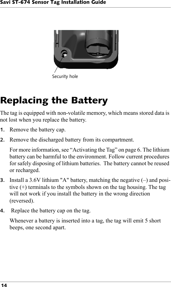 Security holeSavi ST-674 Sensor Tag Installation Guide 14Replacing the BatteryThe tag is equipped with non-volatile memory, which means stored data is not lost when you replace the battery.1. Remove the battery cap.2. Remove the discharged battery from its compartment.For more information, see “Activating the Tag” on page 6. The lithium battery can be harmful to the environment. Follow current procedures for safely disposing of lithium batteries.  The battery cannot be reused or recharged.3. Install a 3.6V lithium &quot;A&quot; battery, matching the negative (–) and posi-tive (+) terminals to the symbols shown on the tag housing. The tag will not work if you install the battery in the wrong direction (reversed).4.  Replace the battery cap on the tag.Whenever a battery is inserted into a tag, the tag will emit 5 short beeps, one second apart.