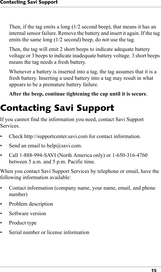 Contacting Savi Support15Then, if the tag emits a long (1/2 second beep), that means it has an internal sensor failure. Remove the battery and insert it again. If the tag emits the same long (1/2 second) beep, do not use the tag.Then, the tag will emit 2 short beeps to indicate adequate battery voltage or 3 beeps to indicate inadequate battery voltage. 3 short beeps means the tag needs a fresh battery.Whenever a battery is inserted into a tag, the tag assumes that it is a fresh battery. Inserting a used battery into a tag may result in what appears to be a premature battery failure.After the beep, continue tightening the cap until it is secure.Contacting Savi Support If you cannot find the information you need, contact Savi Support Services. • Check http://supportcenter.savi.com for contact information.• Send an email to help@savi.com. • Call 1-888-994-SAVI (North America only) or 1-650-316-4760 between 5 a.m. and 5 p.m. Pacific time.When you contact Savi Support Services by telephone or email, have the following information available:• Contact information (company name, your name, email, and phone number)• Problem description• Software version•Product type• Serial number or license information