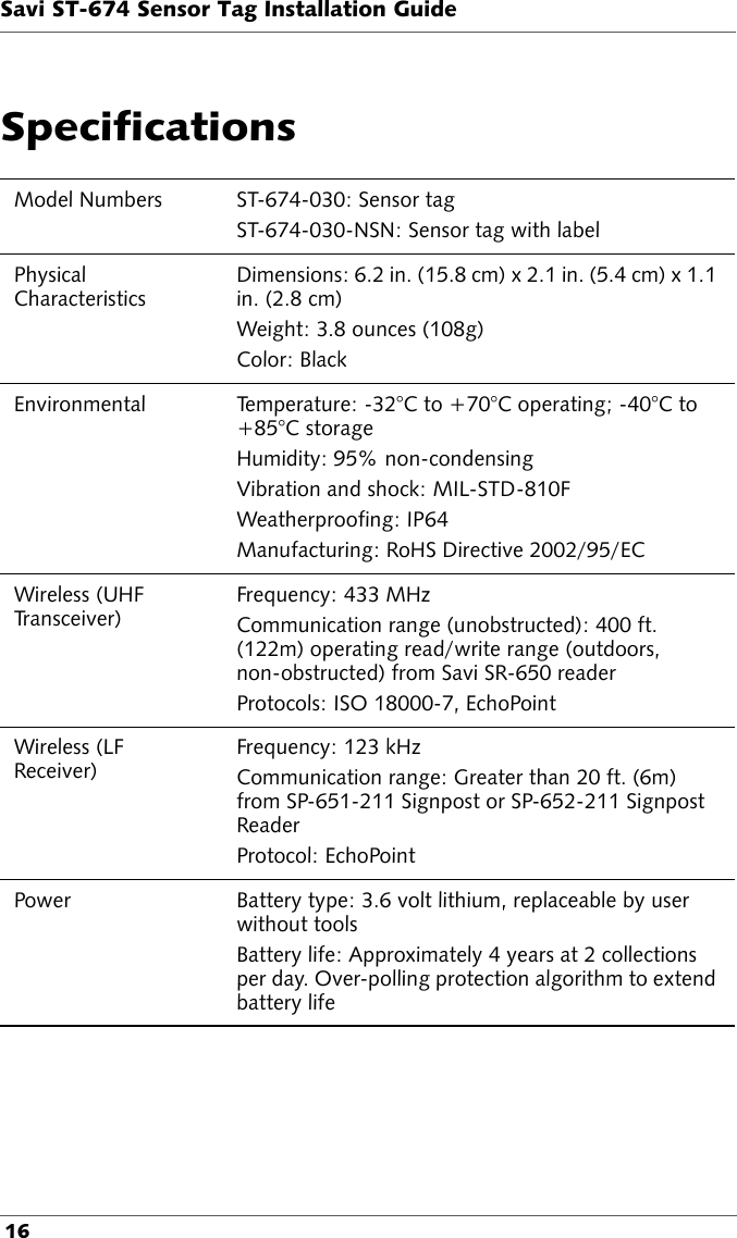 Savi ST-674 Sensor Tag Installation Guide 16SpecificationsModel Numbers ST-674-030: Sensor tag ST-674-030-NSN: Sensor tag with labelPhysical CharacteristicsDimensions: 6.2 in. (15.8 cm) x 2.1 in. (5.4 cm) x 1.1 in. (2.8 cm)Weight: 3.8 ounces (108g)Color: BlackEnvironmental Temperature: -32°C to +70°C operating; -40°C to +85°C storageHumidity: 95% non-condensing Vibration and shock: MIL-STD-810FWeatherproofing: IP64Manufacturing: RoHS Directive 2002/95/ECWireless (UHF Tr a n s c e i v e r )Frequency: 433 MHz Communication range (unobstructed): 400 ft. (122m) operating read/write range (outdoors, non-obstructed) from Savi SR-650 readerProtocols: ISO 18000-7, EchoPointWireless (LF Receiver)Frequency: 123 kHzCommunication range: Greater than 20 ft. (6m) from SP-651-211 Signpost or SP-652-211 Signpost Reader Protocol: EchoPoint Power Battery type: 3.6 volt lithium, replaceable by user without toolsBattery life: Approximately 4 years at 2 collections per day. Over-polling protection algorithm to extend battery life