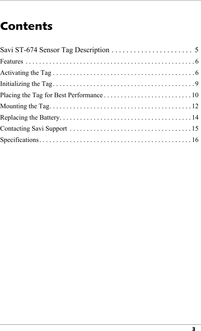 3Contents1Savi ST-674 Sensor Tag Description . . . . . . . . . . . . . . . . . . . . . .  5Features  . . . . . . . . . . . . . . . . . . . . . . . . . . . . . . . . . . . . . . . . . . . . . . . . . . 6Activating the Tag . . . . . . . . . . . . . . . . . . . . . . . . . . . . . . . . . . . . . . . . . . 6Initializing the Tag. . . . . . . . . . . . . . . . . . . . . . . . . . . . . . . . . . . . . . . . . . 9Placing the Tag for Best Performance . . . . . . . . . . . . . . . . . . . . . . . . . . 10Mounting the Tag. . . . . . . . . . . . . . . . . . . . . . . . . . . . . . . . . . . . . . . . . . 12Replacing the Battery. . . . . . . . . . . . . . . . . . . . . . . . . . . . . . . . . . . . . . . 14Contacting Savi Support  . . . . . . . . . . . . . . . . . . . . . . . . . . . . . . . . . . . . 15Specifications. . . . . . . . . . . . . . . . . . . . . . . . . . . . . . . . . . . . . . . . . . . . . 16