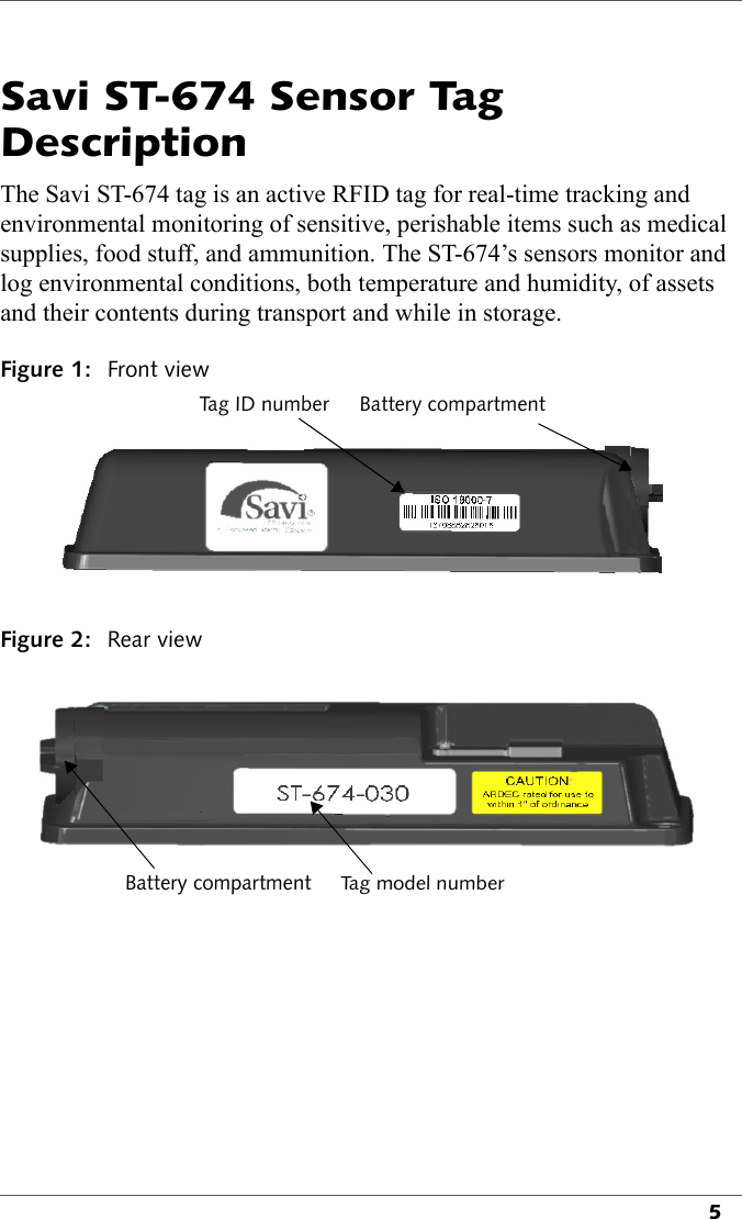 5Savi ST-674 Sensor Tag DescriptionThe Savi ST-674 tag is an active RFID tag for real-time tracking and environmental monitoring of sensitive, perishable items such as medical supplies, food stuff, and ammunition. The ST-674’s sensors monitor and log environmental conditions, both temperature and humidity, of assets and their contents during transport and while in storage. Figure 1: Front viewTag ID number Battery compartmentFigure 2: Rear viewBattery compartmentTag model number