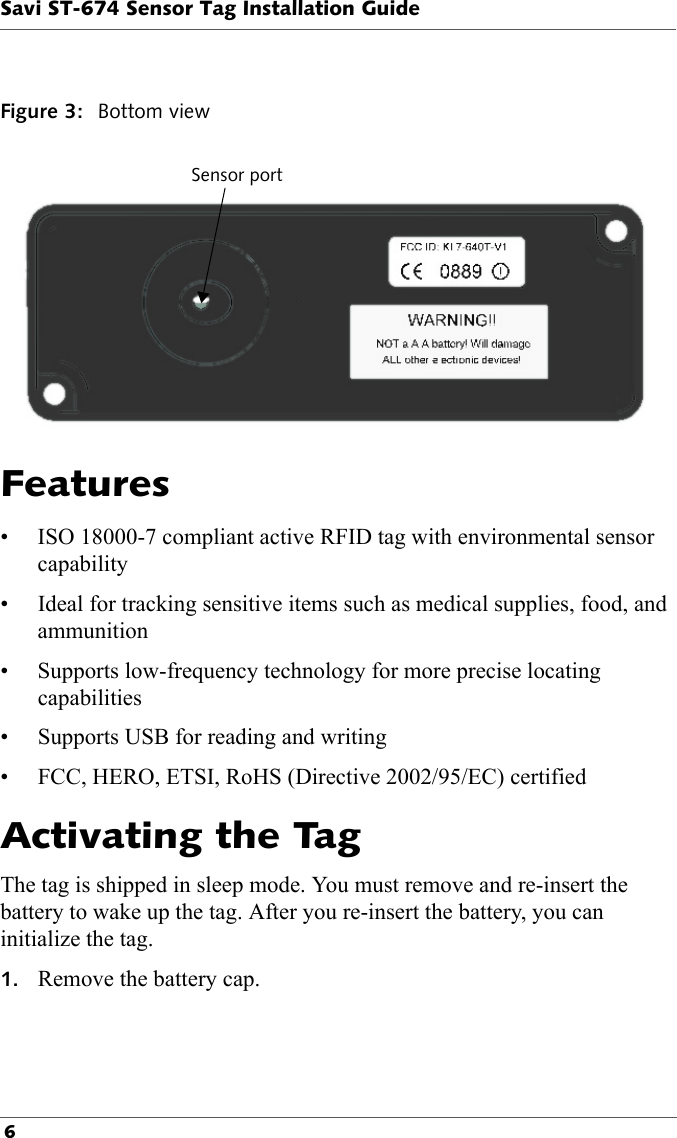 Savi ST-674 Sensor Tag Installation Guide 6Figure 3: Bottom viewSensor portFeatures• ISO 18000-7 compliant active RFID tag with environmental sensor capability• Ideal for tracking sensitive items such as medical supplies, food, and ammunition• Supports low-frequency technology for more precise locating capabilities• Supports USB for reading and writing• FCC, HERO, ETSI, RoHS (Directive 2002/95/EC) certifiedActivating the TagThe tag is shipped in sleep mode. You must remove and re-insert the battery to wake up the tag. After you re-insert the battery, you can initialize the tag.1. Remove the battery cap.