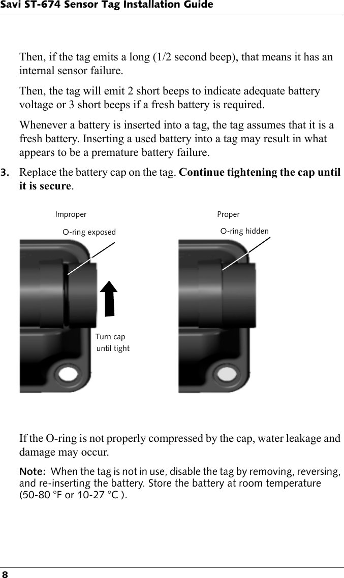 Savi ST-674 Sensor Tag Installation Guide 8Then, if the tag emits a long (1/2 second beep), that means it has an internal sensor failure.Then, the tag will emit 2 short beeps to indicate adequate battery voltage or 3 short beeps if a fresh battery is required.Whenever a battery is inserted into a tag, the tag assumes that it is a fresh battery. Inserting a used battery into a tag may result in what appears to be a premature battery failure.3. Replace the battery cap on the tag. Continue tightening the cap until it is secure.ImproperO-ring exposedTurn capuntil tightProperO-ring hiddenIf the O-ring is not properly compressed by the cap, water leakage and damage may occur.Note:  When the tag is not in use, disable the tag by removing, reversing, and re-inserting the battery. Store the battery at room temperature (50-80 °F or 10-27 °C ).