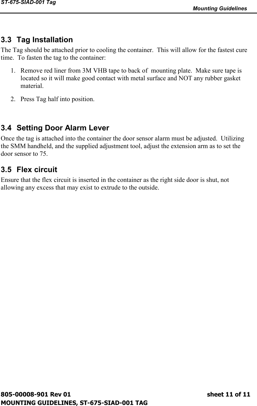 ST-675-SIAD-001 Tag      Mounting Guidelines  805-00008-901 Rev 01                                                                             sheet 11 of 11 MOUNTING GUIDELINES, ST-675-SIAD-001 TAG  3.3  Tag Installation The Tag should be attached prior to cooling the container.  This will allow for the fastest cure time.  To fasten the tag to the container: 1. Remove red liner from 3M VHB tape to back of  mounting plate.  Make sure tape is located so it will make good contact with metal surface and NOT any rubber gasket material. 2. Press Tag half into position.  3.4  Setting Door Alarm Lever Once the tag is attached into the container the door sensor alarm must be adjusted.  Utilizing the SMM handheld, and the supplied adjustment tool, adjust the extension arm as to set the door sensor to 75. 3.5  Flex circuit Ensure that the flex circuit is inserted in the container as the right side door is shut, not allowing any excess that may exist to extrude to the outside.    