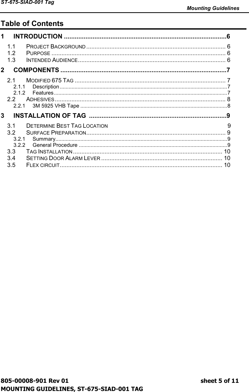 ST-675-SIAD-001 Tag      Mounting Guidelines  805-00008-901 Rev 01                                                                             sheet 5 of 11 MOUNTING GUIDELINES, ST-675-SIAD-001 TAG Table of Contents 1 INTRODUCTION ...........................................................................................6 1.1 PROJECT BACKGROUND.................................................................................... 6 1.2 PURPOSE......................................................................................................... 6 1.3 INTENDED AUDIENCE......................................................................................... 6 2 COMPONENTS .............................................................................................7 2.1 MODIFIED 675 TAG........................................................................................... 7 2.1.1 Description ..................................................................................................................7 2.1.2 Features......................................................................................................................7 2.2 ADHESIVES....................................................................................................... 8 2.2.1 3M 5925 VHB Tape ....................................................................................................8 3 INSTALLATION OF TAG  .............................................................................9 3.1  DETERMINE BEST TAG LOCATION                                                                                          9 3.2 SURFACE PREPARATION.................................................................................... 9 3.2.1 Summary.....................................................................................................................9 3.2.2 General Procedure .....................................................................................................9 3.3 TAG INSTALLATION.......................................................................................... 10 3.4 SETTING DOOR ALARM LEVER......................................................................... 10 3.5 FLEX CIRCUIT.................................................................................................. 10  