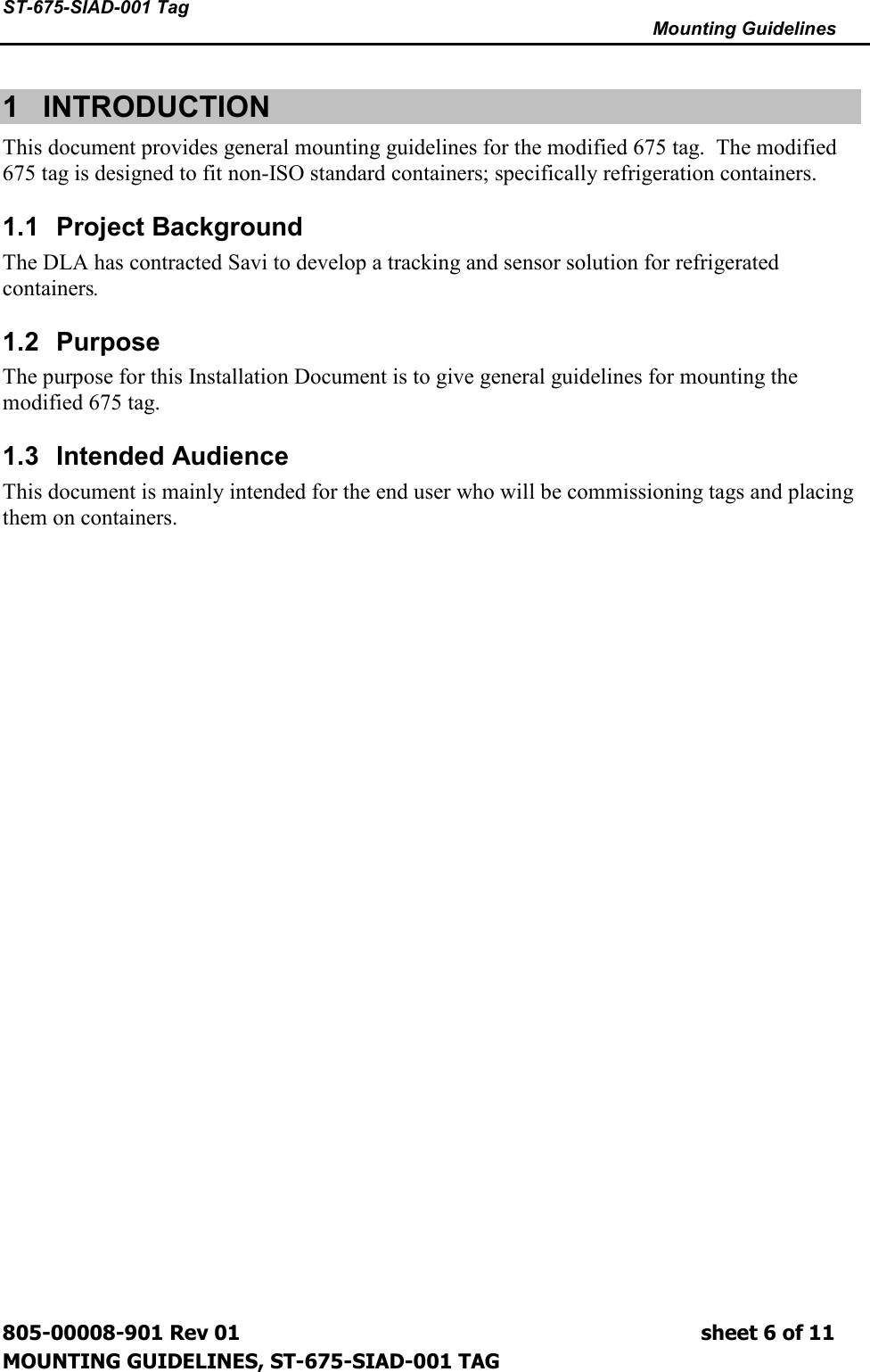 ST-675-SIAD-001 Tag      Mounting Guidelines  805-00008-901 Rev 01                                                                             sheet 6 of 11 MOUNTING GUIDELINES, ST-675-SIAD-001 TAG 1  INTRODUCTION  This document provides general mounting guidelines for the modified 675 tag.  The modified 675 tag is designed to fit non-ISO standard containers; specifically refrigeration containers.   1.1  Project Background The DLA has contracted Savi to develop a tracking and sensor solution for refrigerated containers.   1.2  Purpose The purpose for this Installation Document is to give general guidelines for mounting the modified 675 tag. 1.3  Intended Audience This document is mainly intended for the end user who will be commissioning tags and placing them on containers. 