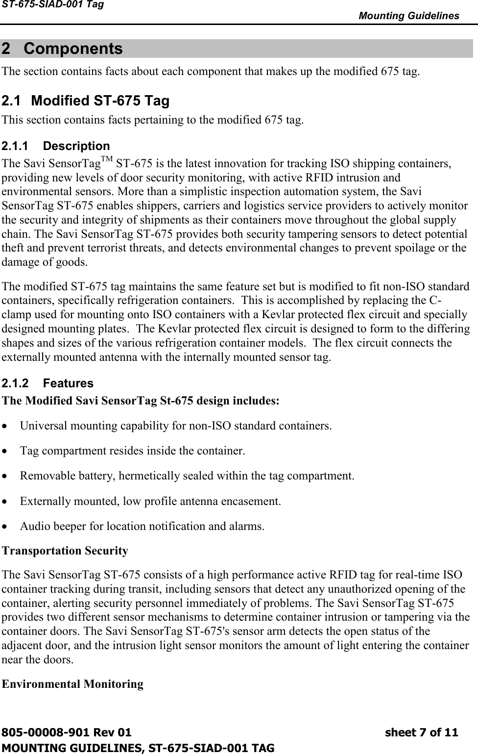 ST-675-SIAD-001 Tag      Mounting Guidelines  805-00008-901 Rev 01                                                                             sheet 7 of 11 MOUNTING GUIDELINES, ST-675-SIAD-001 TAG 2  Components The section contains facts about each component that makes up the modified 675 tag. 2.1  Modified ST-675 Tag This section contains facts pertaining to the modified 675 tag. 2.1.1  Description The Savi SensorTagTM ST-675 is the latest innovation for tracking ISO shipping containers, providing new levels of door security monitoring, with active RFID intrusion and environmental sensors. More than a simplistic inspection automation system, the Savi SensorTag ST-675 enables shippers, carriers and logistics service providers to actively monitor the security and integrity of shipments as their containers move throughout the global supply chain. The Savi SensorTag ST-675 provides both security tampering sensors to detect potential theft and prevent terrorist threats, and detects environmental changes to prevent spoilage or the damage of goods. The modified ST-675 tag maintains the same feature set but is modified to fit non-ISO standard containers, specifically refrigeration containers.  This is accomplished by replacing the C-clamp used for mounting onto ISO containers with a Kevlar protected flex circuit and specially designed mounting plates.  The Kevlar protected flex circuit is designed to form to the differing shapes and sizes of the various refrigeration container models.  The flex circuit connects the externally mounted antenna with the internally mounted sensor tag. 2.1.2  Features The Modified Savi SensorTag St-675 design includes: • Universal mounting capability for non-ISO standard containers. • Tag compartment resides inside the container. • Removable battery, hermetically sealed within the tag compartment. • Externally mounted, low profile antenna encasement. • Audio beeper for location notification and alarms. Transportation Security The Savi SensorTag ST-675 consists of a high performance active RFID tag for real-time ISO container tracking during transit, including sensors that detect any unauthorized opening of the container, alerting security personnel immediately of problems. The Savi SensorTag ST-675 provides two different sensor mechanisms to determine container intrusion or tampering via the container doors. The Savi SensorTag ST-675&apos;s sensor arm detects the open status of the adjacent door, and the intrusion light sensor monitors the amount of light entering the container near the doors. Environmental Monitoring 