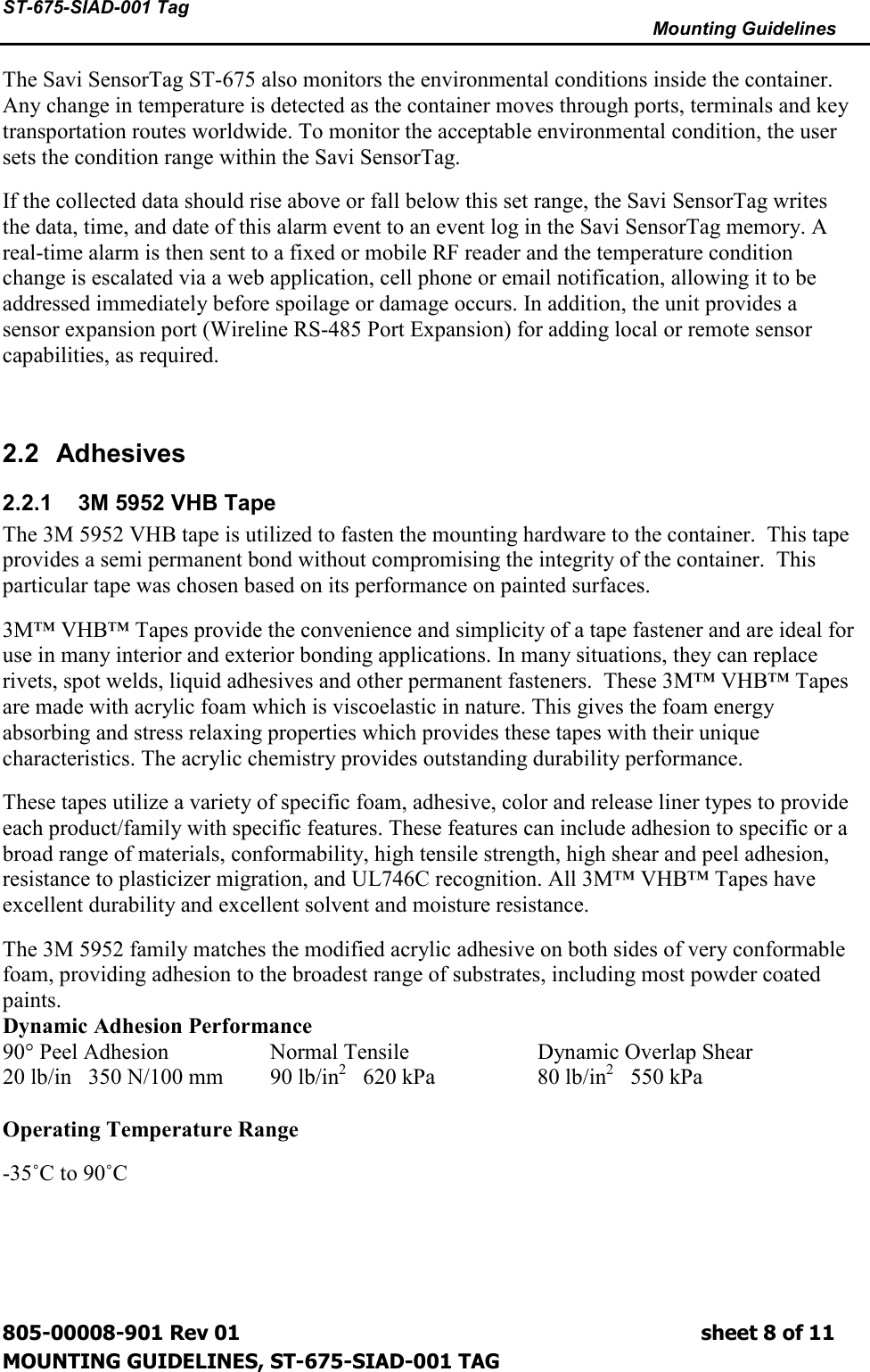 ST-675-SIAD-001 Tag      Mounting Guidelines  805-00008-901 Rev 01                                                                             sheet 8 of 11 MOUNTING GUIDELINES, ST-675-SIAD-001 TAG The Savi SensorTag ST-675 also monitors the environmental conditions inside the container. Any change in temperature is detected as the container moves through ports, terminals and key transportation routes worldwide. To monitor the acceptable environmental condition, the user sets the condition range within the Savi SensorTag. If the collected data should rise above or fall below this set range, the Savi SensorTag writes the data, time, and date of this alarm event to an event log in the Savi SensorTag memory. A real-time alarm is then sent to a fixed or mobile RF reader and the temperature condition change is escalated via a web application, cell phone or email notification, allowing it to be addressed immediately before spoilage or damage occurs. In addition, the unit provides a sensor expansion port (Wireline RS-485 Port Expansion) for adding local or remote sensor capabilities, as required.  2.2  Adhesives 2.2.1  3M 5952 VHB Tape The 3M 5952 VHB tape is utilized to fasten the mounting hardware to the container.  This tape provides a semi permanent bond without compromising the integrity of the container.  This particular tape was chosen based on its performance on painted surfaces. 3M™ VHB™ Tapes provide the convenience and simplicity of a tape fastener and are ideal for use in many interior and exterior bonding applications. In many situations, they can replace rivets, spot welds, liquid adhesives and other permanent fasteners.  These 3M™ VHB™ Tapes are made with acrylic foam which is viscoelastic in nature. This gives the foam energy absorbing and stress relaxing properties which provides these tapes with their unique characteristics. The acrylic chemistry provides outstanding durability performance. These tapes utilize a variety of specific foam, adhesive, color and release liner types to provide each product/family with specific features. These features can include adhesion to specific or a broad range of materials, conformability, high tensile strength, high shear and peel adhesion, resistance to plasticizer migration, and UL746C recognition. All 3M™ VHB™ Tapes have excellent durability and excellent solvent and moisture resistance. The 3M 5952 family matches the modified acrylic adhesive on both sides of very conformable foam, providing adhesion to the broadest range of substrates, including most powder coated paints.  Dynamic Adhesion Performance 90° Peel Adhesion    Normal Tensile    Dynamic Overlap Shear   20 lb/in   350 N/100 mm  90 lb/in2   620 kPa    80 lb/in2   550 kPa  Operating Temperature Range -35˚C to 90˚C   