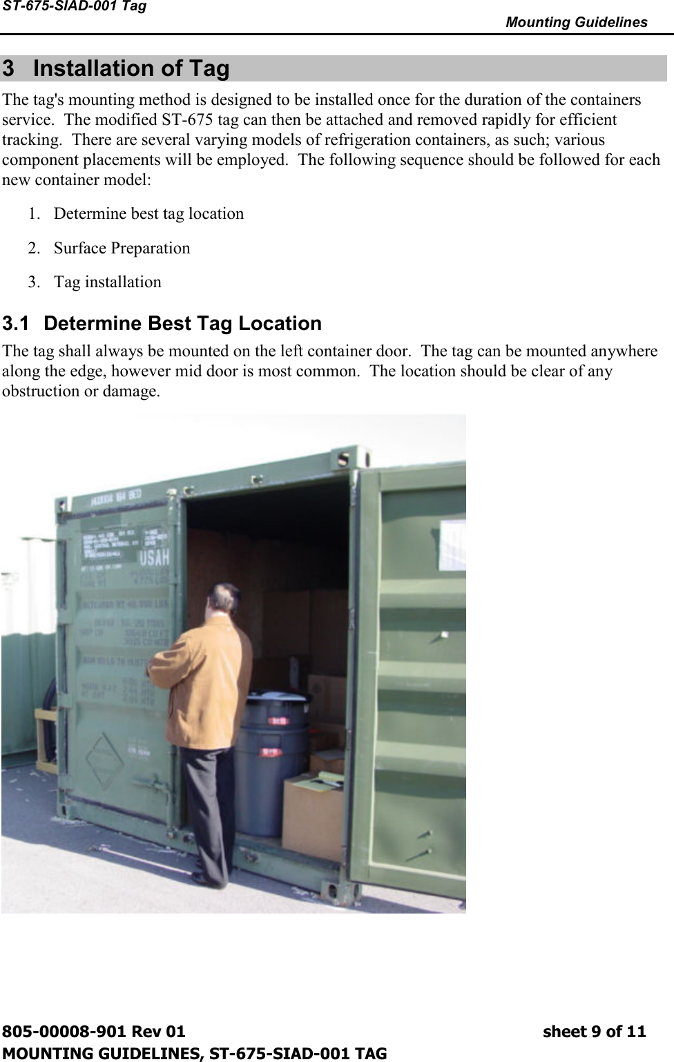 ST-675-SIAD-001 Tag      Mounting Guidelines  805-00008-901 Rev 01                                                                             sheet 9 of 11 MOUNTING GUIDELINES, ST-675-SIAD-001 TAG 3  Installation of Tag  The tag&apos;s mounting method is designed to be installed once for the duration of the containers service.  The modified ST-675 tag can then be attached and removed rapidly for efficient tracking.  There are several varying models of refrigeration containers, as such; various component placements will be employed.  The following sequence should be followed for each new container model: 1. Determine best tag location 2. Surface Preparation 3. Tag installation 3.1  Determine Best Tag Location The tag shall always be mounted on the left container door.  The tag can be mounted anywhere along the edge, however mid door is most common.  The location should be clear of any obstruction or damage.  