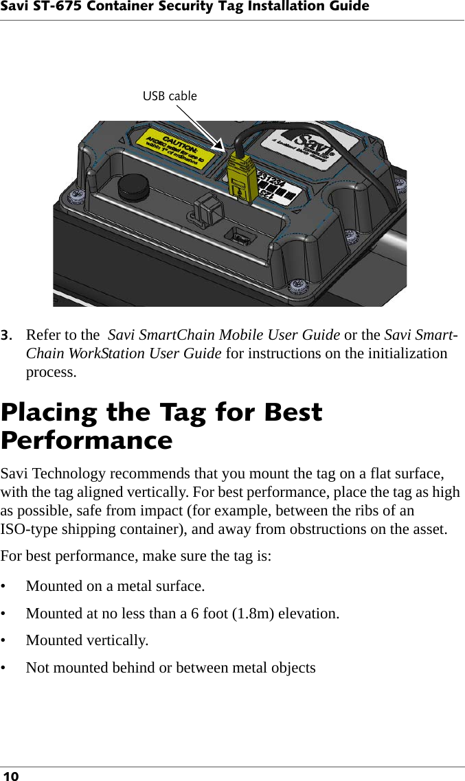 USB cableSavi ST-675 Container Security Tag Installation Guide 103. Refer to the  Savi SmartChain Mobile User Guide or the Savi Smart-Chain WorkStation User Guide for instructions on the initialization process. Placing the Tag for Best PerformanceSavi Technology recommends that you mount the tag on a flat surface, with the tag aligned vertically. For best performance, place the tag as high as possible, safe from impact (for example, between the ribs of an ISO-type shipping container), and away from obstructions on the asset. For best performance, make sure the tag is:• Mounted on a metal surface.• Mounted at no less than a 6 foot (1.8m) elevation.• Mounted vertically.• Not mounted behind or between metal objects