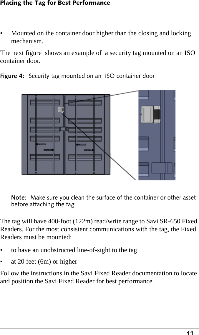 Placing the Tag for Best Performance11• Mounted on the container door higher than the closing and locking mechanism.The next figure  shows an example of  a security tag mounted on an ISO container door.Figure 4: Security tag mounted on an  ISO container doorNote:  Make sure you clean the surface of the container or other asset before attaching the tag.The tag will have 400-foot (122m) read/write range to Savi SR-650 Fixed Readers. For the most consistent communications with the tag, the Fixed Readers must be mounted:• to have an unobstructed line-of-sight to the tag• at 20 feet (6m) or higherFollow the instructions in the Savi Fixed Reader documentation to locate and position the Savi Fixed Reader for best performance.