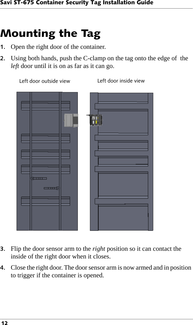 Savi ST-675 Container Security Tag Installation Guide 12Mounting the Tag1. Open the right door of the container.2. Using both hands, push the C-clamp on the tag onto the edge of  the left door until it is on as far as it can go.Left door outside view Left door inside view3. Flip the door sensor arm to the right position so it can contact the inside of the right door when it closes.4. Close the right door. The door sensor arm is now armed and in position to trigger if the container is opened.