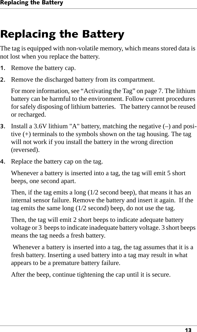 Replacing the Battery13Replacing the BatteryThe tag is equipped with non-volatile memory, which means stored data is not lost when you replace the battery.1. Remove the battery cap.2. Remove the discharged battery from its compartment.For more information, see “Activating the Tag” on page 7. The lithium battery can be harmful to the environment. Follow current procedures for safely disposing of lithium batteries.   The battery cannot be reused or recharged.3. Install a 3.6V lithium &quot;A&quot; battery, matching the negative (–) and posi-tive (+) terminals to the symbols shown on the tag housing. The tag will not work if you install the battery in the wrong direction (reversed).4. Replace the battery cap on the tag.Whenever a battery is inserted into a tag, the tag will emit 5 short beeps, one second apart.Then, if the tag emits a long (1/2 second beep), that means it has an internal sensor failure. Remove the battery and insert it again.  If the tag emits the same long (1/2 second) beep, do not use the tag.Then, the tag will emit 2 short beeps to indicate adequate battery voltage or 3  beeps to indicate inadequate battery voltage. 3 short beeps means the tag needs a fresh battery. Whenever a battery is inserted into a tag, the tag assumes that it is a fresh battery. Inserting a used battery into a tag may result in what appears to be a premature battery failure.After the beep, continue tightening the cap until it is secure.