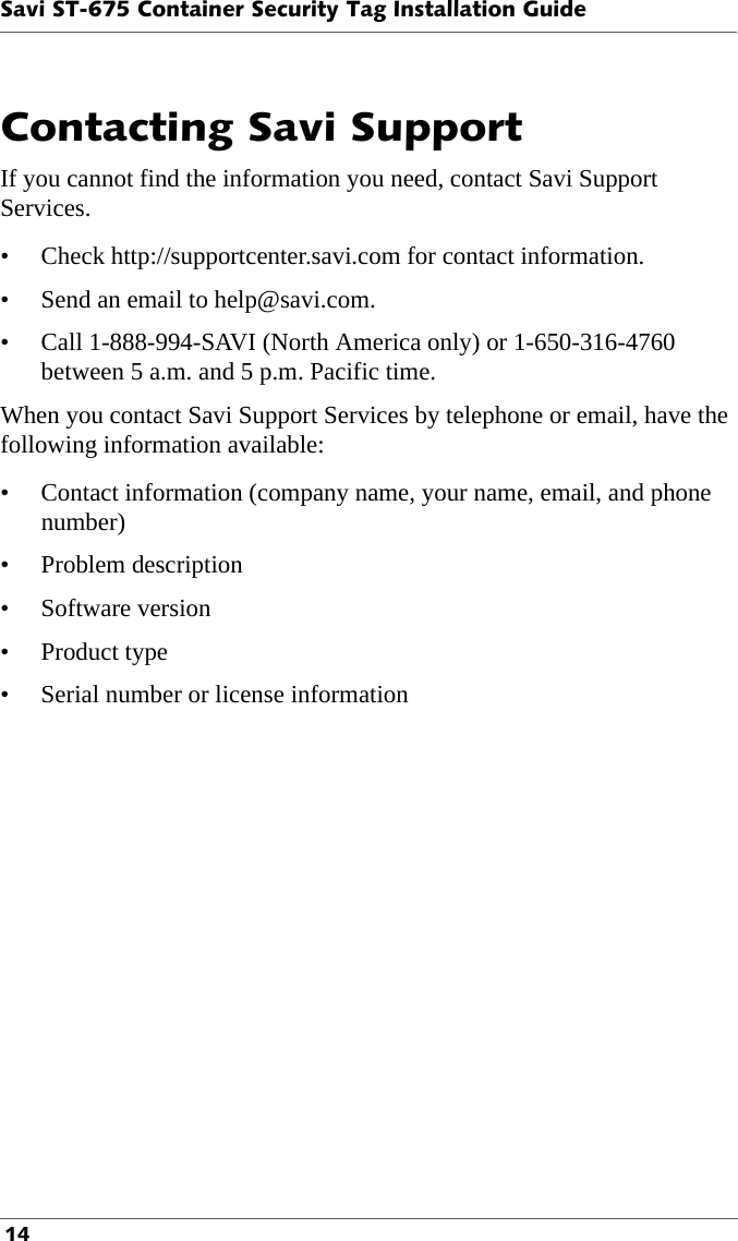 Savi ST-675 Container Security Tag Installation Guide 14Contacting Savi Support If you cannot find the information you need, contact Savi Support  Services. • Check http://supportcenter.savi.com for contact information.• Send an email to help@savi.com. • Call 1-888-994-SAVI (North America only) or 1-650-316-4760 between 5 a.m. and 5 p.m. Pacific time.When you contact Savi Support Services by telephone or email, have the following information available:• Contact information (company name, your name, email, and phone number)• Problem description• Software version•Product type• Serial number or license information