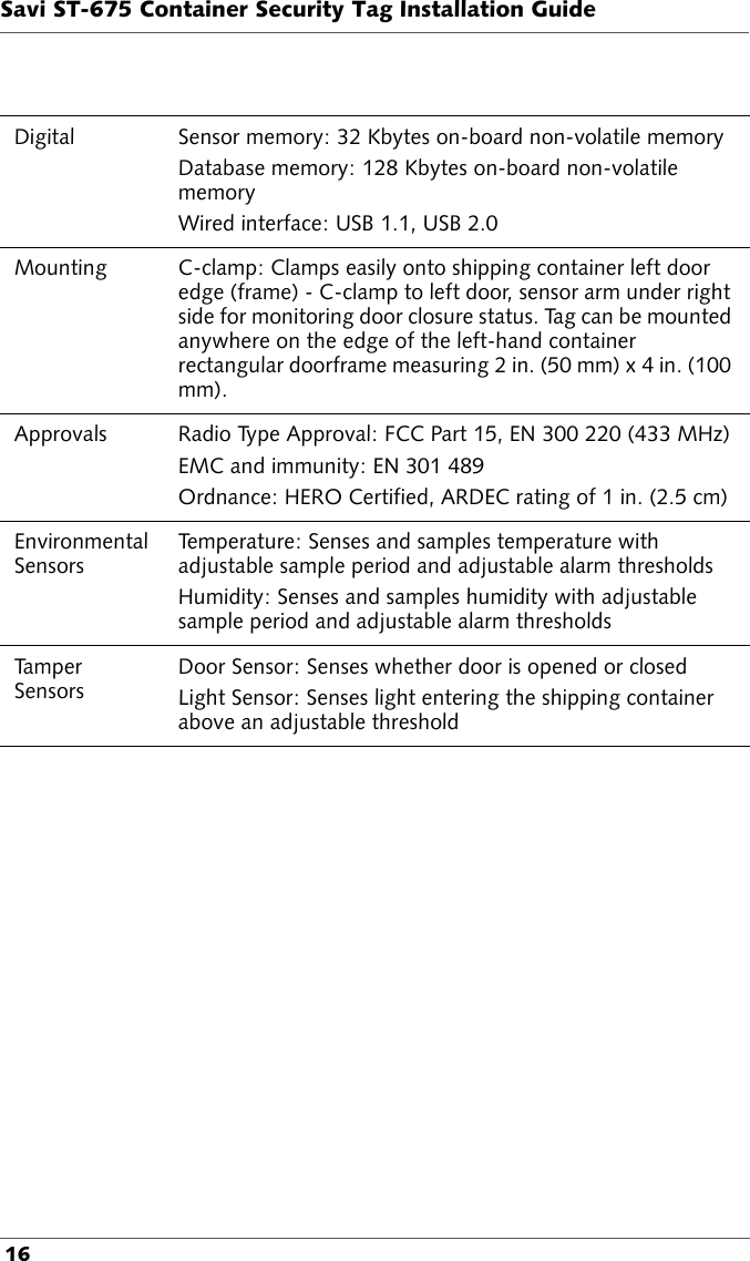 Savi ST-675 Container Security Tag Installation Guide 16Digital  Sensor memory: 32 Kbytes on-board non-volatile memory Database memory: 128 Kbytes on-board non-volatile memory Wired interface: USB 1.1, USB 2.0Mounting C-clamp: Clamps easily onto shipping container left door edge (frame) - C-clamp to left door, sensor arm under right side for monitoring door closure status. Tag can be mounted anywhere on the edge of the left-hand container rectangular doorframe measuring 2 in. (50 mm) x 4 in. (100 mm).Approvals Radio Type Approval: FCC Part 15, EN 300 220 (433 MHz)EMC and immunity: EN 301 489Ordnance: HERO Certified, ARDEC rating of 1 in. (2.5 cm)Environmental SensorsTemperature: Senses and samples temperature with adjustable sample period and adjustable alarm thresholdsHumidity: Senses and samples humidity with adjustable sample period and adjustable alarm thresholdsTamper SensorsDoor Sensor: Senses whether door is opened or closedLight Sensor: Senses light entering the shipping container above an adjustable threshold