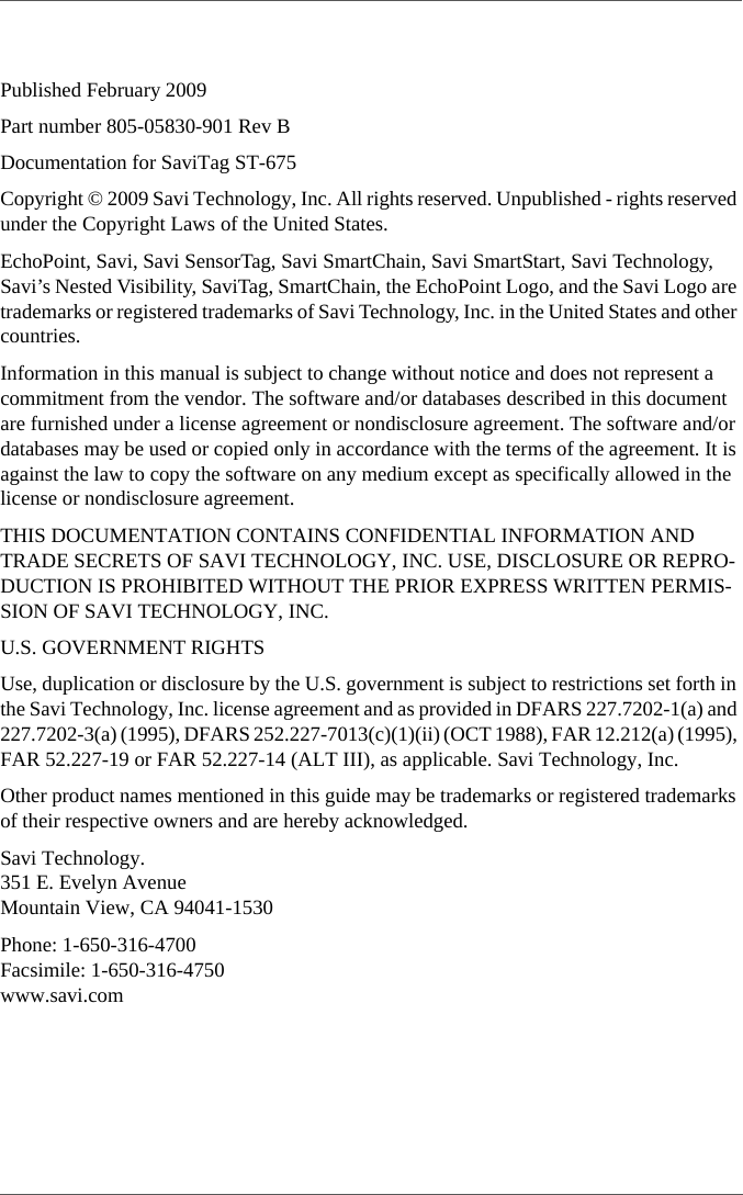 Published February 2009Part number 805-05830-901 Rev BDocumentation for SaviTag ST-675Copyright © 2009 Savi Technology, Inc. All rights reserved. Unpublished - rights reserved under the Copyright Laws of the United States.EchoPoint, Savi, Savi SensorTag, Savi SmartChain, Savi SmartStart, Savi Technology, Savi’s Nested Visibility, SaviTag, SmartChain, the EchoPoint Logo, and the Savi Logo are trademarks or registered trademarks of Savi Technology, Inc. in the United States and other countries.Information in this manual is subject to change without notice and does not represent a commitment from the vendor. The software and/or databases described in this document are furnished under a license agreement or nondisclosure agreement. The software and/or databases may be used or copied only in accordance with the terms of the agreement. It is against the law to copy the software on any medium except as specifically allowed in the license or nondisclosure agreement.THIS DOCUMENTATION CONTAINS CONFIDENTIAL INFORMATION AND TRADE SECRETS OF SAVI TECHNOLOGY, INC. USE, DISCLOSURE OR REPRO-DUCTION IS PROHIBITED WITHOUT THE PRIOR EXPRESS WRITTEN PERMIS-SION OF SAVI TECHNOLOGY, INC.U.S. GOVERNMENT RIGHTSUse, duplication or disclosure by the U.S. government is subject to restrictions set forth in the Savi Technology, Inc. license agreement and as provided in DFARS 227.7202-1(a) and 227.7202-3(a) (1995), DFARS 252.227-7013(c)(1)(ii) (OCT 1988), FAR 12.212(a) (1995), FAR 52.227-19 or FAR 52.227-14 (ALT III), as applicable. Savi Technology, Inc.Other product names mentioned in this guide may be trademarks or registered trademarks of their respective owners and are hereby acknowledged.Savi Technology. 351 E. Evelyn Avenue Mountain View, CA 94041-1530Phone: 1-650-316-4700 Facsimile: 1-650-316-4750 www.savi.com