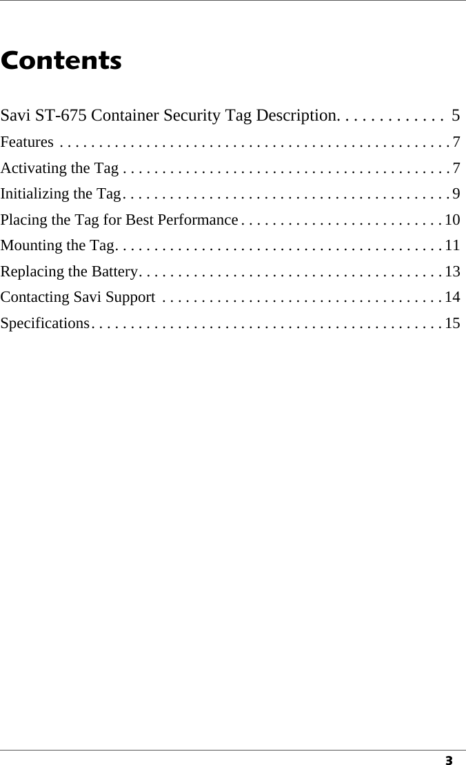3Contents1Savi ST-675 Container Security Tag Description. . . . . . . . . . . . .  5Features . . . . . . . . . . . . . . . . . . . . . . . . . . . . . . . . . . . . . . . . . . . . . . . . . .7Activating the Tag . . . . . . . . . . . . . . . . . . . . . . . . . . . . . . . . . . . . . . . . . .7Initializing the Tag. . . . . . . . . . . . . . . . . . . . . . . . . . . . . . . . . . . . . . . . . .9Placing the Tag for Best Performance . . . . . . . . . . . . . . . . . . . . . . . . . .10Mounting the Tag. . . . . . . . . . . . . . . . . . . . . . . . . . . . . . . . . . . . . . . . . .11Replacing the Battery. . . . . . . . . . . . . . . . . . . . . . . . . . . . . . . . . . . . . . . 13Contacting Savi Support  . . . . . . . . . . . . . . . . . . . . . . . . . . . . . . . . . . . .14Specifications. . . . . . . . . . . . . . . . . . . . . . . . . . . . . . . . . . . . . . . . . . . . . 15