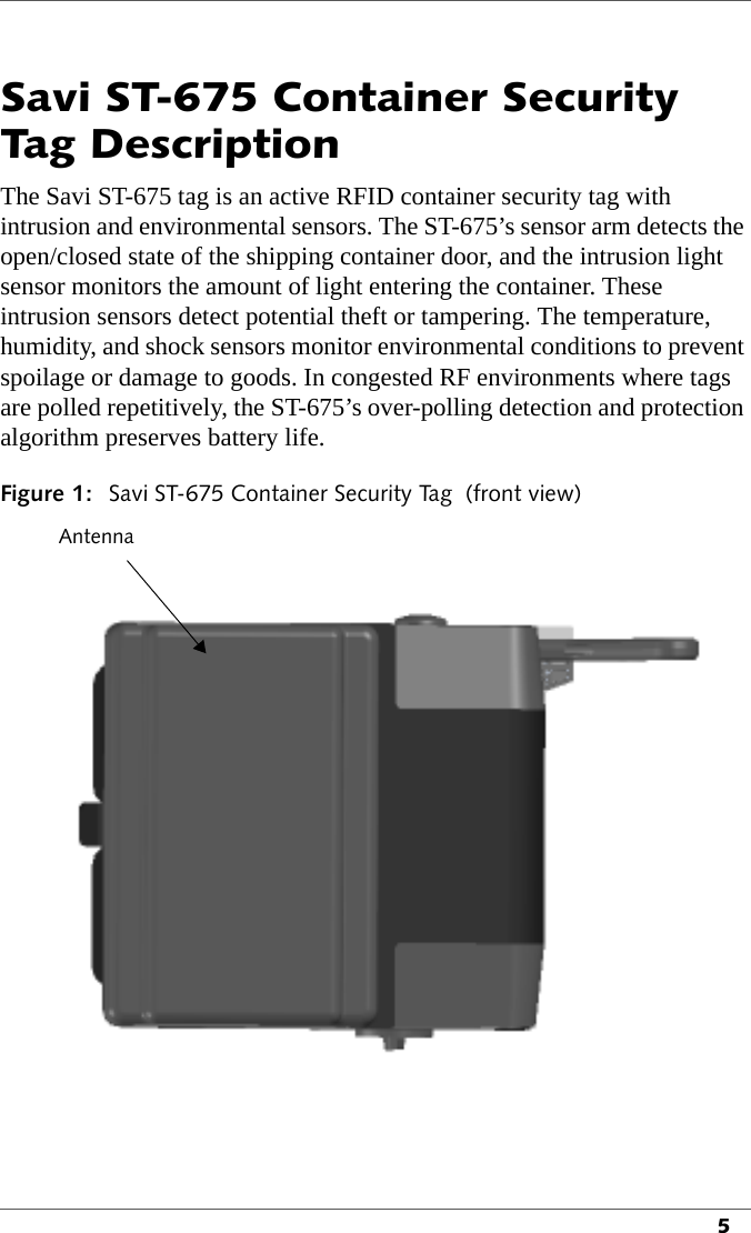 5Savi ST-675 Container Security Tag DescriptionThe Savi ST-675 tag is an active RFID container security tag with intrusion and environmental sensors. The ST-675’s sensor arm detects the open/closed state of the shipping container door, and the intrusion light sensor monitors the amount of light entering the container. These intrusion sensors detect potential theft or tampering. The temperature, humidity, and shock sensors monitor environmental conditions to prevent spoilage or damage to goods. In congested RF environments where tags are polled repetitively, the ST-675’s over-polling detection and protection algorithm preserves battery life.Figure 1: Savi ST-675 Container Security Tag  (front view) Antenna