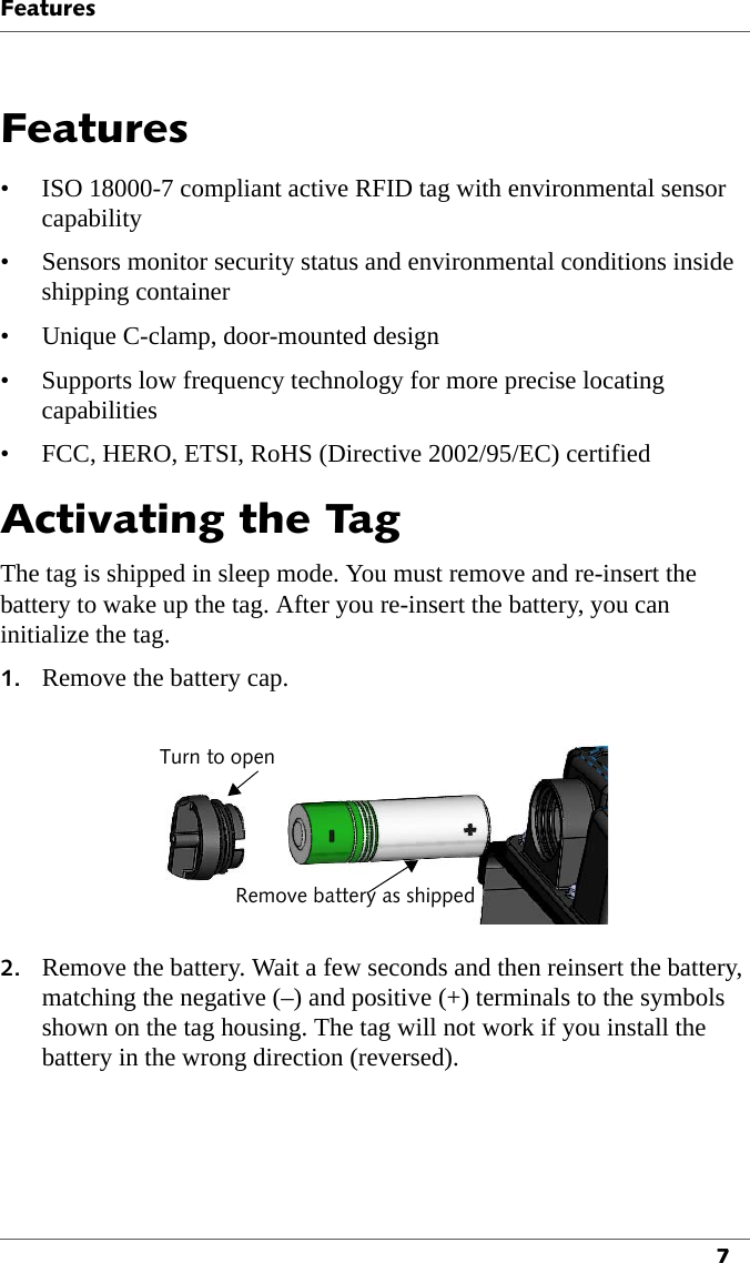 Features7Features• ISO 18000-7 compliant active RFID tag with environmental sensor capability• Sensors monitor security status and environmental conditions inside shipping container• Unique C-clamp, door-mounted design• Supports low frequency technology for more precise locating capabilities• FCC, HERO, ETSI, RoHS (Directive 2002/95/EC) certifiedActivating the TagThe tag is shipped in sleep mode. You must remove and re-insert the battery to wake up the tag. After you re-insert the battery, you can initialize the tag.1. Remove the battery cap.Turn to openRemove battery as shipped2. Remove the battery. Wait a few seconds and then reinsert the battery, matching the negative (–) and positive (+) terminals to the symbols shown on the tag housing. The tag will not work if you install the battery in the wrong direction (reversed).