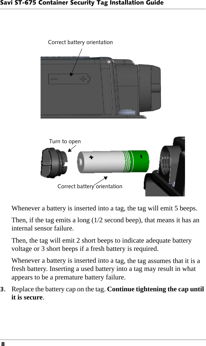 Correct battery orientationTurn to openCorrect battery orientationSavi ST-675 Container Security Tag Installation Guide 8Whenever a battery is inserted into a tag, the tag will emit 5 beeps.Then, if the tag emits a long (1/2 second beep), that means it has an internal sensor failure.Then, the tag will emit 2 short beeps to indicate adequate battery voltage or 3 short beeps if a fresh battery is required.Whenever a battery is inserted into a tag, the tag assumes that it is a fresh battery. Inserting a used battery into a tag may result in what appears to be a premature battery failure.3. Replace the battery cap on the tag. Continue tightening the cap until it is secure.