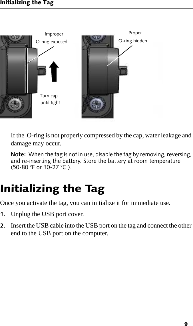 ImproperO-ring exposeduntil tightTurn capProperO-ring hiddenInitializing the Tag9If the  O-ring is not properly compressed by the cap, water leakage and damage may occur.Note:  When the tag is not in use, disable the tag by removing, reversing, and re-inserting the battery. Store the battery at room temperature (50-80 °F or 10-27 °C ).Initializing the TagOnce you activate the tag, you can initialize it for immediate use.1. Unplug the USB port cover.2. Insert the USB cable into the USB port on the tag and connect the other end to the USB port on the computer.