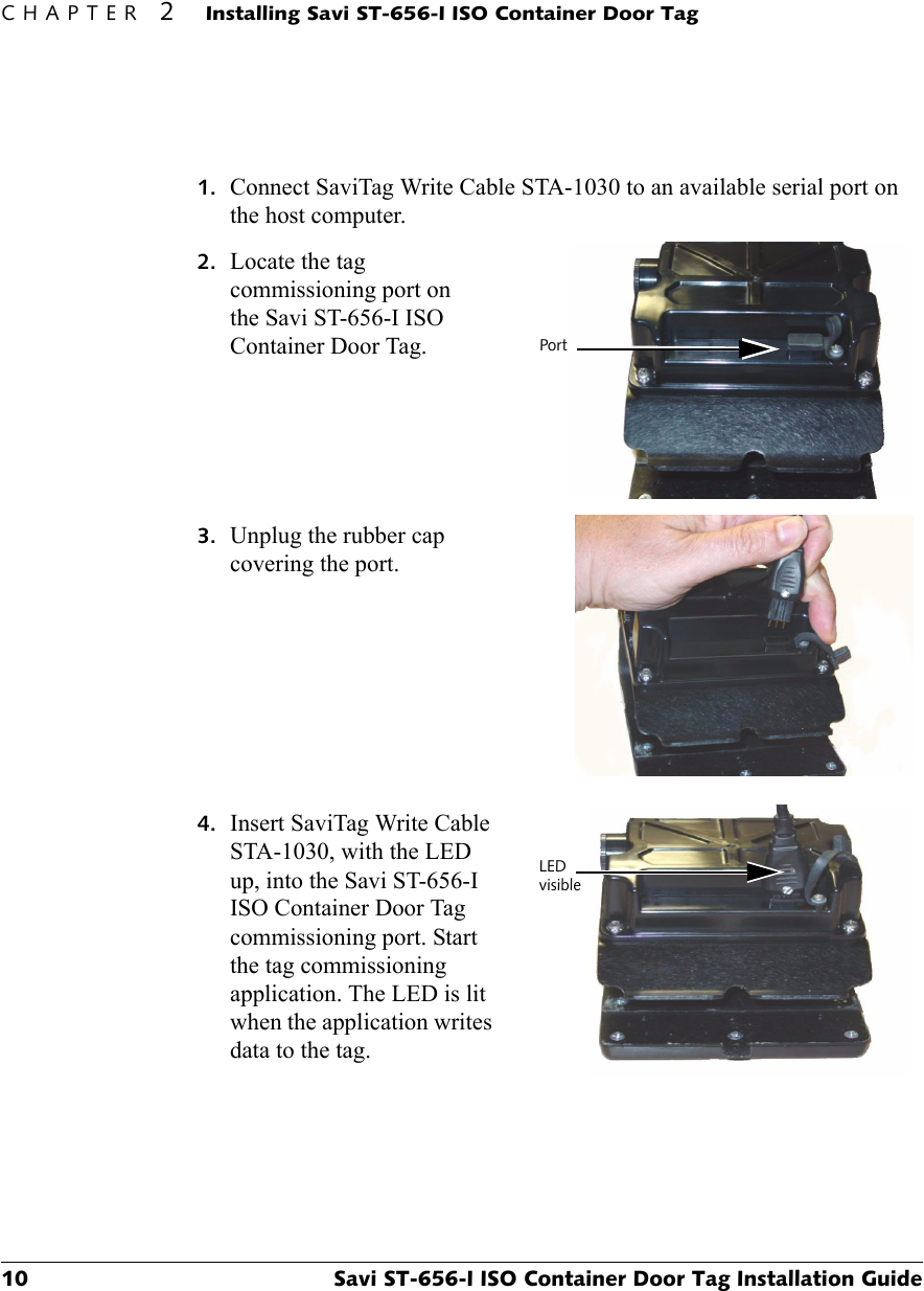 CHAPTER 2Installing Savi ST-656-I ISO Container Door Tag10 Savi ST-656-I ISO Container Door Tag Installation Guide1. Connect SaviTag Write Cable STA-1030 to an available serial port on the host computer.2. Locate the tag commissioning port on the Savi ST-656-I ISO Container Door Tag.3. Unplug the rubber cap covering the port.4. Insert SaviTag Write Cable STA-1030, with the LED up, into the Savi ST-656-I ISO Container Door Tag commissioning port. Start the tag commissioning application. The LED is lit when the application writes data to the tag.PortLEDvisible 