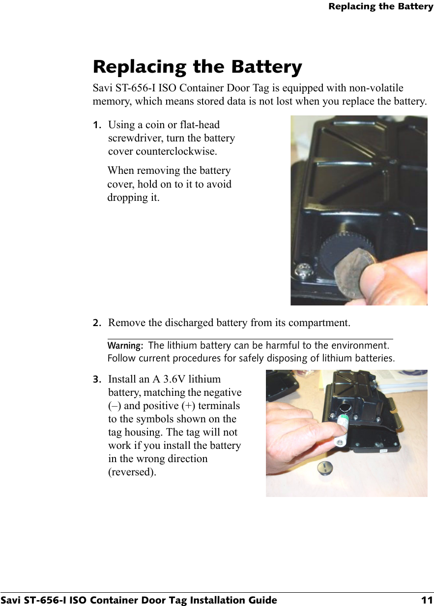 Replacing the BatterySavi ST-656-I ISO Container Door Tag Installation Guide 11Replacing the BatterySavi ST-656-I ISO Container Door Tag is equipped with non-volatile memory, which means stored data is not lost when you replace the battery.1. Using a coin or flat-head screwdriver, turn the battery cover counterclockwise.When removing the battery cover, hold on to it to avoid dropping it.2. Remove the discharged battery from its compartment.Warning:The lithium battery can be harmful to the environment. Follow current procedures for safely disposing of lithium batteries.3. Install an A 3.6V lithium battery, matching the negative (–) and positive (+) terminals to the symbols shown on the tag housing. The tag will not work if you install the battery in the wrong direction (reversed).